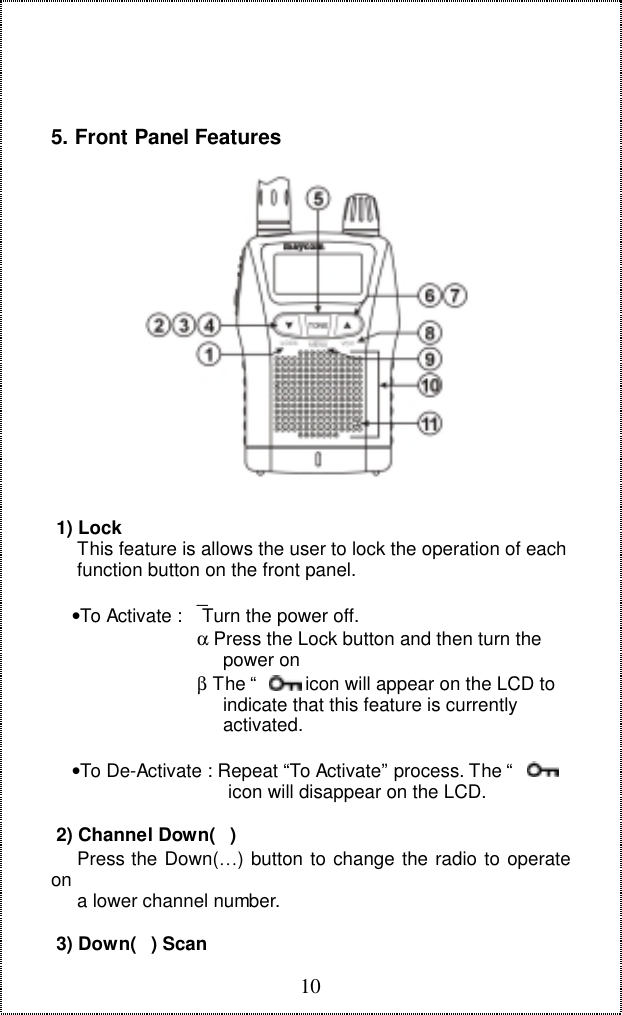105. Front Panel Features 1) Lock     This feature is allows the user to lock the operation of each     function button on the front panel.    &bull;To Activate :  Turn the power off.                            &alpha; Press the Lock button and then turn the                                 power on                            &beta; The &ldquo;       &rdquo; icon will appear on the LCD to                                 indicate that this feature is currently                                 activated.    &bull;To De-Activate : Repeat &ldquo;To Activate&rdquo; process. The &ldquo;       &rdquo;                                  icon will disappear on the LCD. 2) Channel Down()     Press the Down(&hellip;) button to change the radio to operateon     a lower channel number. 3) Down() Scan