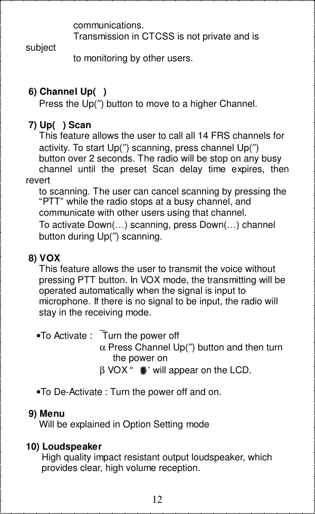 12                  communications.                  Transmission in CTCSS is not private and issubject                  to monitoring by other users. 6) Channel Up()     Press the Up(&Prime;) button to move to a higher Channel. 7) Up() Scan     This feature allows the user to call all 14 FRS channels for     activity. To start Up(&Prime;) scanning, press channel Up(&Prime;)     button over 2 seconds. The radio will be stop on any busy     channel until the preset Scan delay time expires, thenrevert     to scanning. The user can cancel scanning by pressing the     &ldquo;PTT&rdquo; while the radio stops at a busy channel, and     communicate with other users using that channel.     To activate Down(&hellip;) scanning, press Down(&hellip;) channel     button during Up(&Prime;) scanning. 8) VOX     This feature allows the user to transmit the voice without     pressing PTT button. In VOX mode, the transmitting will be     operated automatically when the signal is input to     microphone. If there is no signal to be input, the radio will     stay in the receiving mode.    &bull;To Activate :  Turn the power off                            &alpha; Press Channel Up(&Prime;) button and then turn                             the power on                        &beta; VOX &ldquo;     &rdquo; will appear on the LCD.    &bull;To De-Activate : Turn the power off and on. 9) Menu     Will be explained in Option Setting mode10) Loudspeaker      High quality impact resistant output loudspeaker, which      provides clear, high volume reception.