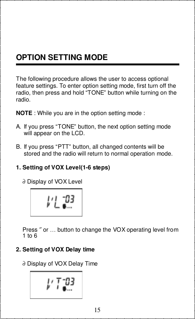 15OPTION SETTING MODEThe following procedure allows the user to access optionalfeature settings. To enter option setting mode, first turn off theradio, then press and hold &ldquo;TONE&rdquo; button while turning on theradio.NOTE : While you are in the option setting mode :A.  If you press &ldquo;TONE&rdquo; button, the next option setting modewill appear on the LCD.B. If you press &ldquo;PTT&rdquo; button, all changed contents will bestored and the radio will return to normal operation mode.1. Setting of VOX Level(1-6 steps)    &part; Display of VOX Level    Press &Prime; or &hellip; button to change the VOX operating level from    1 to 62. Setting of VOX Delay time    &part; Display of VOX Delay Time