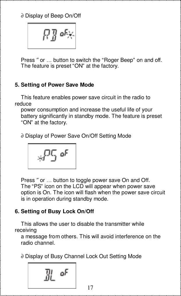 17    &part; Display of Beep On/Off    Press &Prime; or &hellip; button to switch the &ldquo;Roger Beep&rdquo; on and off.    The feature is preset &ldquo;ON&rdquo; at the factory.5. Setting of Power Save Mode    This feature enables power save circuit in the radio toreduce    power consumption and increase the useful life of your    battery significantly in standby mode. The feature is preset    &ldquo;ON&rdquo; at the factory.    &part; Display of Power Save On/Off Setting Mode    Press &Prime; or &hellip; button to toggle power save On and Off.    The &ldquo;PS&rdquo; icon on the LCD will appear when power save    option is On. The icon will flash when the power save circuit    is in operation during standby mode.6. Setting of Busy Lock On/Off    This allows the user to disable the transmitter whilereceiving    a message from others. This will avoid interference on the    radio channel.    &part; Display of Busy Channel Lock Out Setting Mode