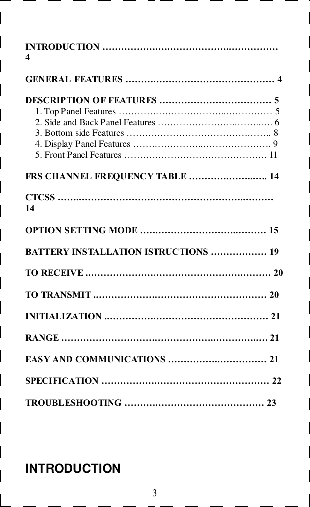 3INTRODUCTION &hellip;&hellip;&hellip;&hellip;&hellip;&hellip;&hellip;.&hellip;&hellip;&hellip;&hellip;&hellip;&hellip;..&hellip;&hellip;&hellip;&hellip;&hellip;4GENERAL FEATURES &hellip;&hellip;&hellip;&hellip;&hellip;&hellip;&hellip;&hellip;&hellip;&hellip;&hellip;&hellip;&hellip;&hellip;&hellip;&hellip; 4DESCRIPTION OF FEATURES &hellip;&hellip;&hellip;&hellip;&hellip;&hellip;&hellip;&hellip;&hellip;&hellip;&hellip;&hellip; 5    1. Top Panel Features &hellip;&hellip;&hellip;&hellip;&hellip;&hellip;&hellip;&hellip;&hellip;&hellip;&hellip;..&hellip;&hellip;&hellip;&hellip;&hellip; 5    2. Side and Back Panel Features &hellip;&hellip;&hellip;&hellip;&hellip;&hellip;&hellip;&hellip;..&hellip;&hellip;..&hellip;. 6    3. Bottom side Features &hellip;&hellip;&hellip;&hellip;&hellip;&hellip;&hellip;&hellip;&hellip;&hellip;&hellip;&hellip;&hellip;.&hellip;&hellip;. 8    4. Display Panel Features &hellip;&hellip;&hellip;&hellip;&hellip;&hellip;&hellip;..&hellip;&hellip;&hellip;&hellip;&hellip;&hellip;&hellip;. 9    5. Front Panel Features &hellip;&hellip;&hellip;&hellip;&hellip;&hellip;&hellip;&hellip;&hellip;&hellip;&hellip;&hellip;&hellip;&hellip;&hellip;. 11FRS CHANNEL FREQUENCY TABLE &hellip;&hellip;&hellip;&hellip;.&hellip;&hellip;...&hellip;. 14CTCSS &hellip;&hellip;..&hellip;&hellip;&hellip;&hellip;&hellip;&hellip;&hellip;&hellip;&hellip;&hellip;&hellip;&hellip;&hellip;&hellip;&hellip;&hellip;&hellip;..&hellip;&hellip;&hellip;14OPTION SETTING MODE &hellip;&hellip;&hellip;&hellip;&hellip;&hellip;&hellip;&hellip;&hellip;&hellip;..&hellip;&hellip;&hellip; 15BATTERY INSTALLATION ISTRUCTIONS &hellip;&hellip;&hellip;&hellip;&hellip;&hellip; 19TO RECEIVE ..&hellip;&hellip;&hellip;&hellip;&hellip;&hellip;&hellip;&hellip;&hellip;&hellip;&hellip;&hellip;&hellip;&hellip;&hellip;&hellip;.&hellip;&hellip;&hellip; 20TO TRANSMIT ..&hellip;&hellip;&hellip;&hellip;&hellip;&hellip;&hellip;&hellip;&hellip;&hellip;&hellip;&hellip;&hellip;&hellip;&hellip;&hellip;&hellip;&hellip; 20INITIALIZATION ..&hellip;&hellip;&hellip;&hellip;&hellip;&hellip;&hellip;&hellip;&hellip;&hellip;&hellip;&hellip;&hellip;&hellip;&hellip;&hellip;&hellip; 21RANGE &hellip;&hellip;&hellip;&hellip;&hellip;&hellip;&hellip;&hellip;&hellip;&hellip;&hellip;&hellip;&hellip;&hellip;&hellip;&hellip;..&hellip;&hellip;&hellip;&hellip;..&hellip; 21EASY AND COMMUNICATIONS &hellip;&hellip;&hellip;&hellip;&hellip;..&hellip;&hellip;&hellip;&hellip;&hellip; 21SPECIFICATION &hellip;&hellip;&hellip;&hellip;&hellip;&hellip;&hellip;&hellip;&hellip;&hellip;&hellip;&hellip;&hellip;&hellip;&hellip;&hellip;&hellip;&hellip; 22TROUBLESHOOTING &hellip;&hellip;&hellip;&hellip;&hellip;&hellip;&hellip;&hellip;&hellip;&hellip;&hellip;&hellip;&hellip;&hellip;&hellip; 23INTRODUCTION