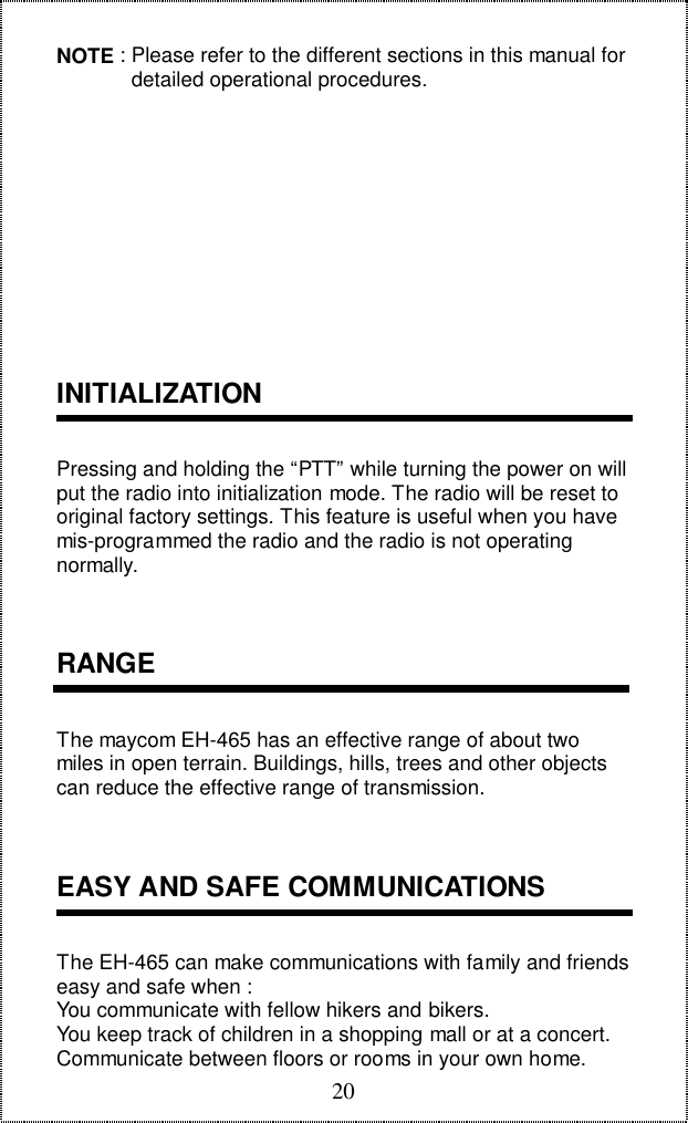 20NOTE : Please refer to the different sections in this manual for             detailed operational procedures.INITIALIZATIONPressing and holding the &ldquo;PTT&rdquo; while turning the power on willput the radio into initialization mode. The radio will be reset tooriginal factory settings. This feature is useful when you havemis-programmed the radio and the radio is not operatingnormally.RANGEThe maycom EH-465 has an effective range of about twomiles in open terrain. Buildings, hills, trees and other objectscan reduce the effective range of transmission.EASY AND SAFE COMMUNICATIONSThe EH-465 can make communications with family and friendseasy and safe when :You communicate with fellow hikers and bikers.You keep track of children in a shopping mall or at a concert.Communicate between floors or rooms in your own home.