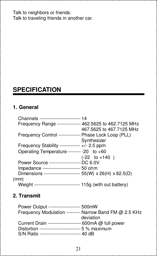21Talk to neighbors or friends.Talk to traveling friends in another car.SPECIFICATION1. General    Channels -------------------------- 14    Frequency Range --------------- 462.5625 to 462.7125 MHz                                                    467.5625 to 467.7125 MHz    Frequency Control -------------- Phase Lock Loop (PLL)                                                    Synthesizer    Frequency Stability ------------- +/- 2.5 ppm    Operating Temperature -------- -20  to +60                                                    (-22  to +140 )    Power Source -------------------- DC 6.0V    Impedance ------------------------ 50 ohm    Dimensions ----------------------- 55(W) x 26(H) x 82.5(D)(mm)    Weight ----------------------------- 115g (with out battery)2. Transmit    Power Output -------------------- 500mW    Frequency Modulation --------- Narrow Band FM @ 2.5 KHz                                                    deviation    Current Drain --------------------- 600mA @ full power    Distortion -------------------------- 5 % maximum    S/N Ratio -------------------------- 40 dB