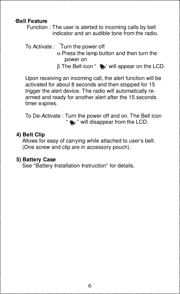 6∙Bell Feature        Function : The user is alerted to incoming calls by bell                         indicator and an audible tone from the radio.       To Activate :  Turn the power off                            &alpha; Press the lamp button and then turn the                                 power on                            &beta; The Bell icon &ldquo;      &rdquo; will appear on the LCD.       Upon receiving an incoming call, the alert function will be       activated for about 8 seconds and then stopped for 15       trigger the alert device. The radio will automatically re-       armed and ready for another alert after the 15 seconds       timer expires.       To De-Activate : Turn the power off and on. The Bell icon                                  &ldquo;      &rdquo; will disappear from the LCD. 4) Belt Clip     Allows for easy of carrying while attached to user&rsquo;s belt.     (One screw and clip are in accessory pouch). 5) Battery Case     See &ldquo;Battery Installation Instruction&rdquo; for details.