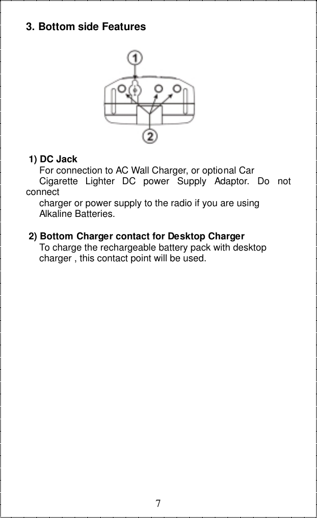 73. Bottom side Features 1) DC Jack     For connection to AC Wall Charger, or optional Car     Cigarette  Lighter  DC  power  Supply  Adaptor.  Do  notconnect     charger or power supply to the radio if you are using     Alkaline Batteries. 2) Bottom Charger contact for Desktop Charger     To charge the rechargeable battery pack with desktop     charger , this contact point will be used.