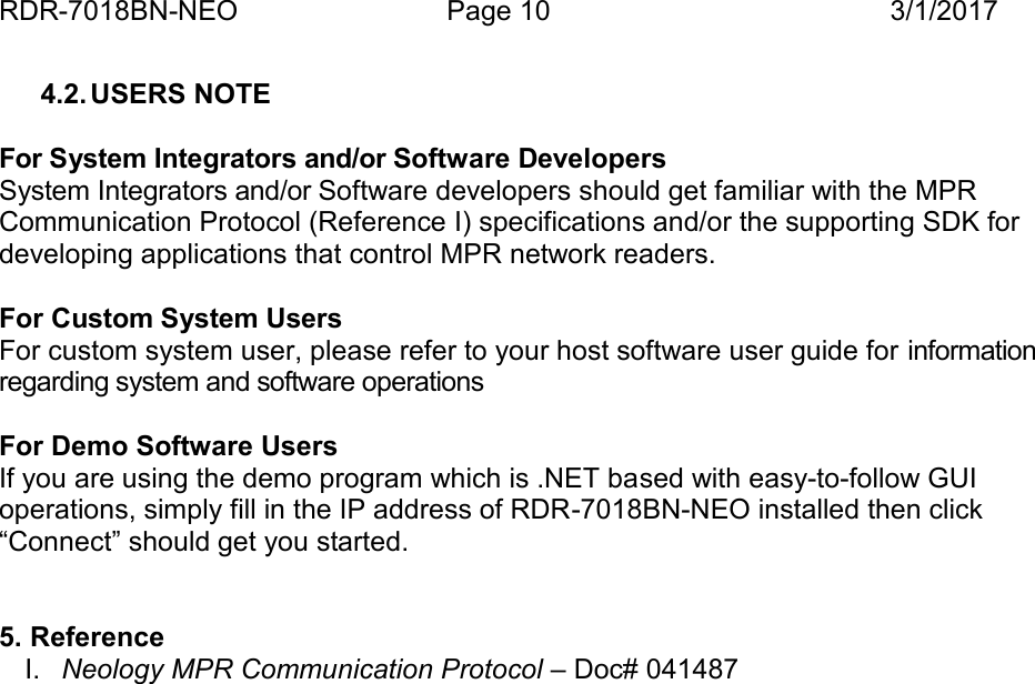 RDR-7018BN-NEO Page 10 3/1/20174.2. USERS NOTEFor System Integrators and/or Software DevelopersSystem Integrators and/or Software developers should get familiar with the MPRCommunication Protocol (Reference I) specifications and/or the supporting SDK fordeveloping applications that control MPR network readers.For Custom System UsersFor custom system user, please refer to your host software user guide for informationregarding system and software operationsFor Demo Software UsersIf you are using the demo program which is .NET based with easy-to-follow GUIoperations, simply fill in the IP address of RDR-7018BN-NEO installed then click&ldquo;Connect&rdquo; should get you started.5. ReferenceI. Neology MPR Communication Protocol &ndash; Doc# 041487