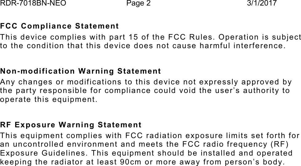 RDR-7018BN-NEO Page 2 3/1/2017FCC Compliance  Sta te m entThis device co mp lies with part 15 of the FCC Ru l e s. Operation is subje ctto the condition that th is  de vice d oes not cause harmfu l inte rfe rence.Non-modifica tion  W arning StatementAny chan ge s   or modifications to this device no t expressly approved bythe party respo n sible for compliance cou ld void the user&rsquo;s authority tooperate this e quipment.RF Exposure  Warning StatementThis equipmen t complies with FCC radiation e xpo sure limits set forth foran unco ntrolle d  environment and meets the FCC rad io frequency (RF)Exposure G u idelines. This equipment should be  in stalled and ope ratedkeepin g the radiator at least 90cm o r m o re away from person&rsquo;s body.