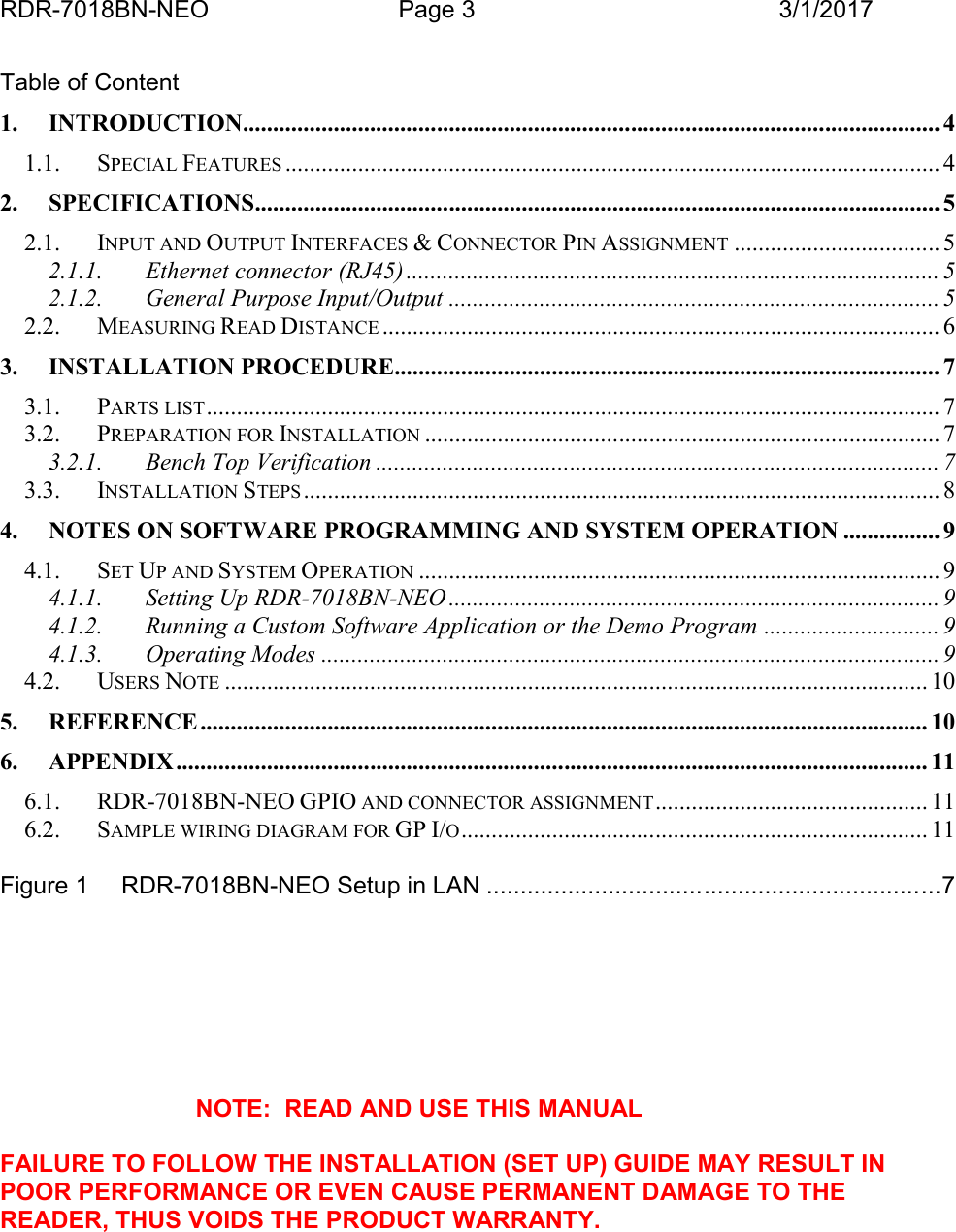 RDR-7018BN-NEO Page 3 3/1/2017Table of Content1. INTRODUCTION................................................................................................................... 41.1. SPECIAL FEATURES ............................................................................................................ 42. SPECIFICATIONS................................................................................................................. 52.1. INPUT AND OUTPUT INTERFACES &amp; CONNECTOR PIN ASSIGNMENT .................................. 52.1.1. Ethernet connector (RJ45) ........................................................................................ 52.1.2. General Purpose Input/Output ................................................................................. 52.2. MEASURING READ DISTANCE ............................................................................................ 63. INSTALLATION PROCEDURE.......................................................................................... 73.1. PARTS LIST ......................................................................................................................... 73.2. PREPARATION FOR INSTALLATION ..................................................................................... 73.2.1. Bench Top Verification ............................................................................................. 73.3. INSTALLATION STEPS ......................................................................................................... 84. NOTES ON SOFTWARE PROGRAMMING AND SYSTEM OPERATION ................ 94.1. SET UP AND SYSTEM OPERATION ...................................................................................... 94.1.1. Setting Up RDR-7018BN-NEO ................................................................................. 94.1.2. Running a Custom Software Application or the Demo Program ............................. 94.1.3. Operating Modes ...................................................................................................... 94.2. USERS NOTE .................................................................................................................... 105. REFERENCE ........................................................................................................................ 106. APPENDIX............................................................................................................................ 116.1. RDR-7018BN-NEO GPIO AND CONNECTOR ASSIGNMENT............................................. 116.2. SAMPLE WIRING DIAGRAM FOR GP I/O............................................................................. 11Figure 1 RDR-7018BN-NEO Setup in LAN ...................................................................7NOTE:  READ AND USE THIS MANUALFAILURE TO FOLLOW THE INSTALLATION (SET UP) GUIDE MAY RESULT INPOOR PERFORMANCE OR EVEN CAUSE PERMANENT DAMAGE TO THEREADER, THUS VOIDS THE PRODUCT WARRANTY.