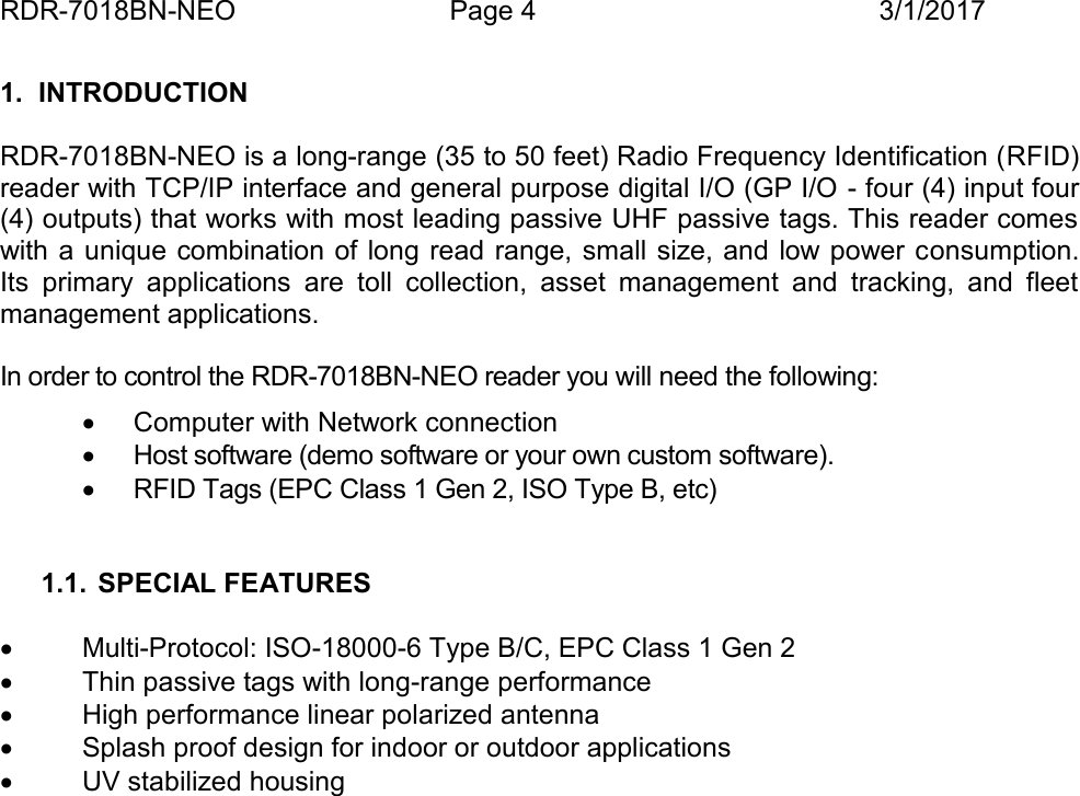 RDR-7018BN-NEO Page 4 3/1/20171. INTRODUCTIONRDR-7018BN-NEO is a long-range (35 to 50 feet) Radio Frequency Identification (RFID)reader with TCP/IP interface and general purpose digital I/O (GP I/O - four (4) input four(4) outputs) that works with most leading passive UHF passive tags. This reader comeswith a unique combination of  long read range, small size, and low power consumption.Its  primary  applications  are  toll  collection,  asset  management  and  tracking,  and  fleetmanagement applications.In order to control the RDR-7018BN-NEO reader you will need the following:Computer with Network connectionHost software (demo software or your own custom software).RFID Tags (EPC Class 1 Gen 2, ISO Type B, etc)1.1. SPECIAL FEATURESMulti-Protocol: ISO-18000-6 Type B/C, EPC Class 1 Gen 2Thin passive tags with long-range performanceHigh performance linear polarized antennaSplash proof design for indoor or outdoor applicationsUV stabilized housingCHAPTER 1