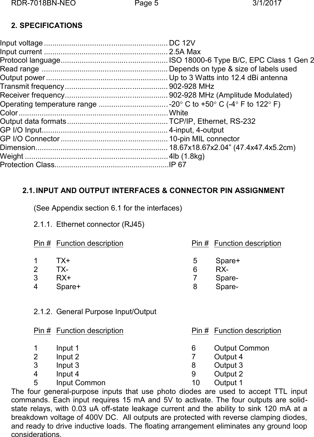 RDR-7018BN-NEO Page 5 3/1/20172. SPECIFICATIONSInput voltage ........................................................... DC 12VInput current ........................................................... 2.5A MaxProtocol language................................................... ISO 18000-6 Type B/C, EPC Class 1 Gen 2Read range ............................................................ Depends on type &amp; size of labels usedOutput power .......................................................... Up to 3 Watts into 12.4 dBi antennaTransmit frequency................................................. 902-928 MHzReceiver frequency................................................. 902-928 MHz (Amplitude Modulated)Operating temperature range .................................-20C to +50C (-4F to 122F)Color....................................................................... WhiteOutput data formats ................................................ TCP/IP, Ethernet, RS-232GP I/O Input............................................................ 4-input, 4-outputGP I/O Connector ................................................... 10-pin MIL connectorDimension............................................................... 18.67x18.67x2.04&rdquo; (47.4x47.4x5.2cm)Weight ....................................................................4lb (1.8kg)Protection Class.......................................................IP 672.1. INPUT AND OUTPUT INTERFACES &amp; CONNECTOR PIN ASSIGNMENT(See Appendix section 6.1 for the interfaces)2.1.1. Ethernet connector (RJ45)Pin # Function description Pin # Function description1 TX+2 TX-3 RX+4 Spare+5 Spare+6 RX-7 Spare-8 Spare-2.1.2. General Purpose Input/OutputPin # Function description Pin # Function description1 Input 1 6 Output Common2 Input 2 7 Output 43 Input 3 8 Output 34 Input 4 9 Output 25 Input Common 10 Output 1The  four  general-purpose  inputs  that  use  photo  diodes  are  used  to  accept  TTL  inputcommands.  Each  input  requires  15  mA  and 5V  to  activate.  The four outputs are  solid-state  relays,  with  0.03 uA  off-state  leakage  current  and  the  ability  to  sink  120  mA  at abreakdown voltage of 400V DC.  All outputs are protected with reverse clamping diodes,and ready to drive inductive loads. The floating arrangement eliminates any ground loopconsiderations.