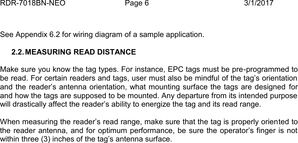 RDR-7018BN-NEO Page 6 3/1/2017See Appendix 6.2 for wiring diagram of a sample application.2.2. MEASURING READ DISTANCEMake sure you know the tag types. For instance, EPC tags must be pre -programmed tobe read. For certain readers and tags, user must also be mindful of the tag&rsquo;s orientationand the reader&rsquo;s antenna orientation, what mounting surface the tags are designed forand how the tags are supposed to be mounted. Any departure from its intended purposewill drastically affect the reader&rsquo;s ability to energize the tag and its read range.When measuring the reader&rsquo;s read range, make sure that the tag is properly orien ted tothe reader antenna, and for optimum performance,  be  sure the operator&rsquo;s finger is notwithin three (3) inches of the tag&rsquo;s antenna surface.