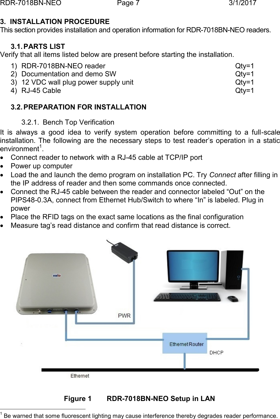 RDR-7018BN-NEO Page 7 3/1/20173. INSTALLATION PROCEDUREThis section provides installation and operation information for RDR-7018BN-NEO readers.3.1. PARTS LISTVerify that all items listed below are present before starting the installation.1) RDR-7018BN-NEO reader Qty=12) Documentation and demo SW Qty=13) 12 VDC wall plug power supply unit Qty=14) RJ-45 Cable Qty=13.2. PREPARATION FOR INSTALLATION3.2.1. Bench Top VerificationIt  is  always  a  good  idea  to  verify  system  operation  before  committing  to  a  full -scaleinstallation. The following are  the  necessary steps to  test reader&rsquo;s operation in  a staticenvironment1.Connect reader to network with a RJ-45 cable at TCP/IP portPower up computerLoad the and launch the demo program on installation PC. Try Connect after filling inthe IP address of reader and then some commands once connected.Connect the RJ-45 cable between the reader and connector labeled &ldquo;Out&rdquo; on thePIPS48-0.3A, connect from Ethernet Hub/Switch to where &ldquo;In&rdquo; is labeled. Plug inpowerPlace the RFID tags on the exact same locations as the final configurationMeasure tag&rsquo;s read distance and confirm that read distance is correct.Figure 1 RDR-7018BN-NEO Setup in LAN1Be warned that some fluorescent lighting may cause interference thereby degrades reader performance.