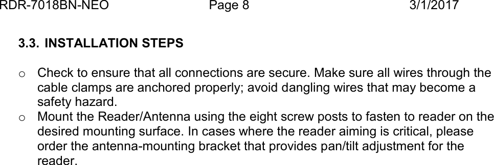 RDR-7018BN-NEO Page 8 3/1/20173.3. INSTALLATION STEPSoCheck to ensure that all connections are secure. Make sure all wires through thecable clamps are anchored properly; avoid dangling wires that may become asafety hazard.oMount the Reader/Antenna using the eight screw posts to fasten to reader on thedesired mounting surface. In cases where the reader aiming is critical, pleaseorder the antenna-mounting bracket that provides pan/tilt adjustment for thereader.