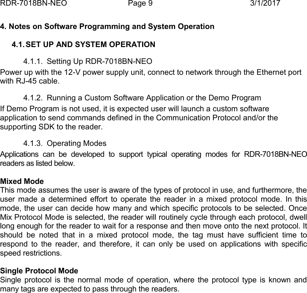 RDR-7018BN-NEO Page 9 3/1/20174. Notes on Software Programming and System Operation4.1. SET UP AND SYSTEM OPERATION4.1.1. Setting Up RDR-7018BN-NEOPower up with the 12-V power supply unit, connect to network through the Ethernet portwith RJ-45 cable.4.1.2. Running a Custom Software Application or the Demo ProgramIf Demo Program is not used, it is expected user will launch a custom softwareapplication to send commands defined in the Communication Protocol and/or thesupporting SDK to the reader.4.1.3. Operating ModesApplications  can  be  developed  to  support  typical  operating  modes  for  RDR-7018BN-NEOreaders as listed below.Mixed ModeThis mode assumes the user is aware of the types of protocol in use, and furthermore, theuser  made  a  determined  effort  to  operate  the reader  in  a  mixed  protocol  mode.  In  thismode, the user can decide how many and which specific protocols to be selected. OnceMix Protocol Mode is selected, the reader will routinely cycle through each protocol, dwelllong enough for the reader to wait for a response and then move onto the next protocol. Itshould  be  noted  that  in  a  mixed  protocol  mode,  the  tag  must  have  sufficient  time  torespond  to  the  reader,  and  therefore,  it  can  only  be  used  on  applications  with  specificspeed restrictions.Single Protocol ModeSingle  protocol  is  the  normal  mode  of  operation,  where  the  protocol  type  is  known  andmany tags are expected to pass through the readers.