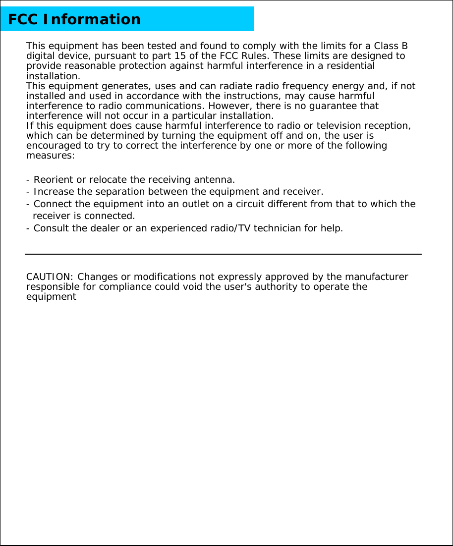 This equipment has been tested and found to comply with the limits for a Class B digital device, pursuant to part 15 of the FCC Rules. These limits are designed to provide reasonable protection against harmful interference in a residential installation.This equipment generates, uses and can radiate radio frequency energy and, if not installed and used in accordance with the instructions, may cause harmful interference to radio communications. However, there is no guarantee that interference will not occur in a particular installation. If this equipment does cause harmful interference to radio or television reception, which can be determined by turning the equipment off and on, the user is encouraged to try to correct the interference by one or more of the following measures: -Reorient or relocate the receiving antenna.-Increase the separation between the equipment and receiver.-Connect the equipment into an outlet on a circuit different from that to which the receiver is connected.-Consult the dealer or an experienced radio/TV technician for help. CAUTION: Changes or modifications not expressly approved by the manufacturer responsible for compliance could void the user's authority to operate the equipment FCC Information