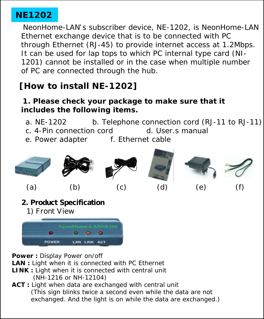 NeonHome-LAN&rsquo;s subscriber device, NE-1202, is NeonHome-LAN Ethernet exchange device that is to be connected with PC through Ethernet (RJ-45) to provide internet access at 1.2Mbps. It can be used for lap tops to which PC internal type card (NI-1201) cannot be installed or in the case when multiple number of PC are connected through the hub. [How to install NE-1202]1. Please check your package to make sure that it includes the following items.a. NE-1202          b. Telephone connection cord (RJ-11 to RJ-11) c. 4-Pin connection cord             d. User.s manuale. Power adapter         f. Ethernet cableNE12022. Product Specification1) Front ViewPower : Display Power on/offLAN : Light when it is connected with PC EthernetLINK : Light when it is connected with central unit(NH-1216 or NH-12104)ACT : Light when data are exchanged with central unit(This sign blinks twice a second even while the data are not exchanged. And the light is on while the data are exchanged.)(a) (e)(d)(c)(b) (f)