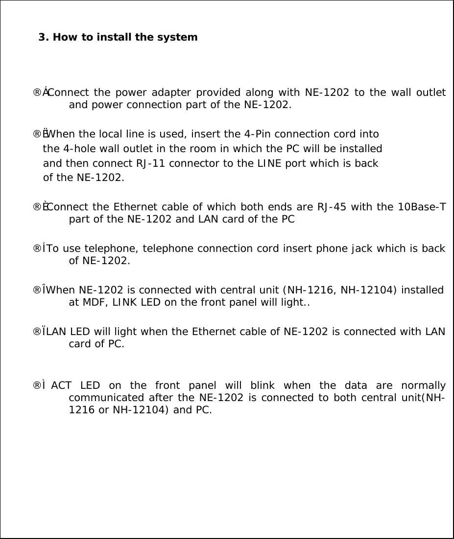 3. How to install the system&uml;&ccedil; Connect the power adapter provided along with NE-1202 to the wall outlet and power connection part of the NE-1202.&uml;&egrave; When the local line is used, insert the 4-Pin connection cord intothe 4-hole wall outlet in the room in which the PC will be installedand then connect RJ-11 connector to the LINE port which is backof the NE-1202. &uml;&eacute; Connect the Ethernet cable of which both ends are RJ-45 with the 10Base-T part of the NE-1202 and LAN card of the PC&uml;&ecirc; To use telephone, telephone connection cord insert phone jack which is back of NE-1202.&uml;&euml; When NE-1202 is connected with central unit (NH-1216, NH-12104) installed at MDF, LINK LED on the front panel will light.. &uml;&igrave; LAN LED will light when the Ethernet cable of NE-1202 is connected with LAN card of PC.&uml;&iacute;ACT LED on the front panel will blink when the data are normally communicated after the NE-1202 is connected to both central unit(NH-1216 or NH-12104) and PC. 