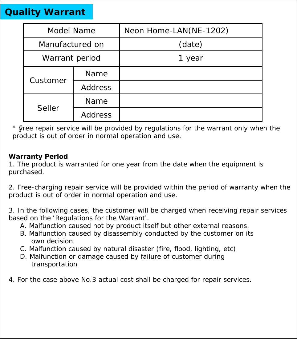 Quality WarrantNameCustomer AddressNameSeller Address1 yearWarrant period(date)Manufactured onNeon Home-LAN(NE-1202)Model Name Warranty Period1. The product is warranted for one year from the date when the equipment is purchased.2. Free-charging repair service will be provided within the period of warranty when the product is out of order in normal operation and use.3. In the following cases, the customer will be charged when receiving repair services based on the &lsquo;Regulations for the Warrant&rsquo;.A. Malfunction caused not by product itself but other external reasons.B. Malfunction caused by disassembly conducted by the customer on its own decisionC. Malfunction caused by natural disaster (fire, flood, lighting, etc)D. Malfunction or damage caused by failure of customer during transportation4. For the case above No.3 actual cost shall be charged for repair services.&iexcl;&Oslash;Free repair service will be provided by regulations for the warrant only when the product is out of order in normal operation and use. 