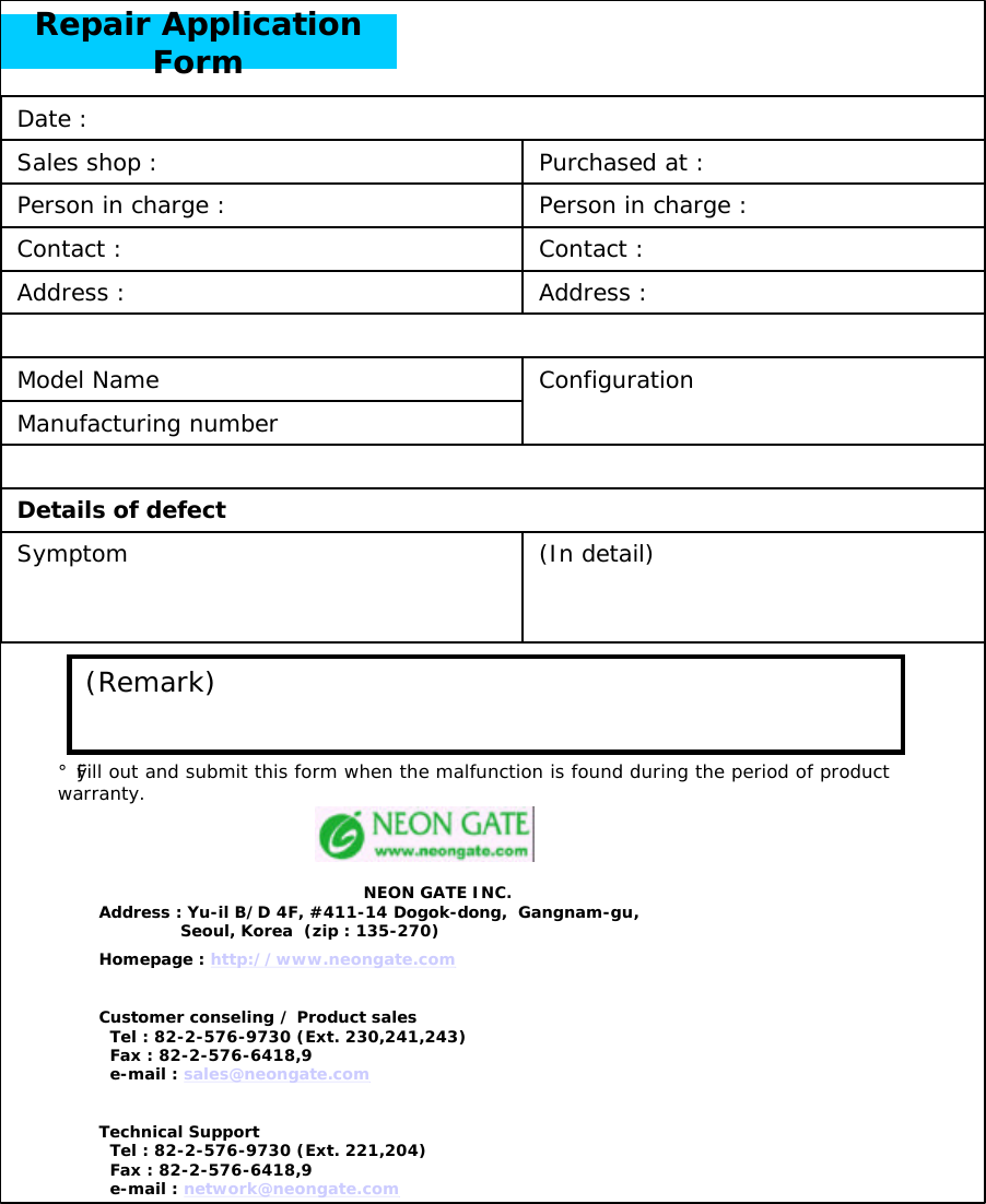 Repair Application Form(In detail)ConfigurationAddress :Address :Contact :Person in charge :Purchased at :Details of defectSymptomContact :Model NameManufacturing numberPerson in charge :Sales shop :Date :(Remark)&iexcl;&Oslash;Fill out and submit this form when the malfunction is found during the period of product warranty.NEON GATE INC.Address : Yu-il B/D 4F, #411-14 Dogok-dong,  Gangnam-gu,Seoul, Korea  (zip : 135-270)Homepage : http://www.neongate.comCustomer conseling / Product salesTel : 82-2-576-9730 (Ext. 230,241,243)Fax : 82-2-576-6418,9e-mail : sales@neongate.comTechnical SupportTel : 82-2-576-9730 (Ext. 221,204)Fax : 82-2-576-6418,9e-mail : network@neongate.com