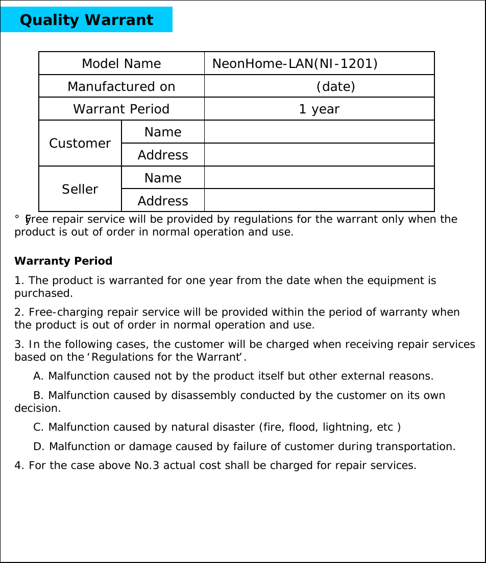 Quality WarrantNameCustomer AddressNameSeller Address1 yearWarrant Period(date)Manufactured onNeonHome-LAN(NI-1201)Model Name Warranty Period1. The product is warranted for one year from the date when the equipment is purchased.2. Free-charging repair service will be provided within the period of warranty when the product is out of order in normal operation and use.3. In the following cases, the customer will be charged when receiving repair services based on the &lsquo;Regulations for the Warrant&rsquo;.A. Malfunction caused not by the product itself but other external reasons.B. Malfunction caused by disassembly conducted by the customer on its own decision.C. Malfunction caused by natural disaster (fire, flood, lightning, etc )D. Malfunction or damage caused by failure of customer during transportation.4. For the case above No.3 actual cost shall be charged for repair services.&iexcl;&Oslash;Free repair service will be provided by regulations for the warrant only when the product is out of order in normal operation and use. 