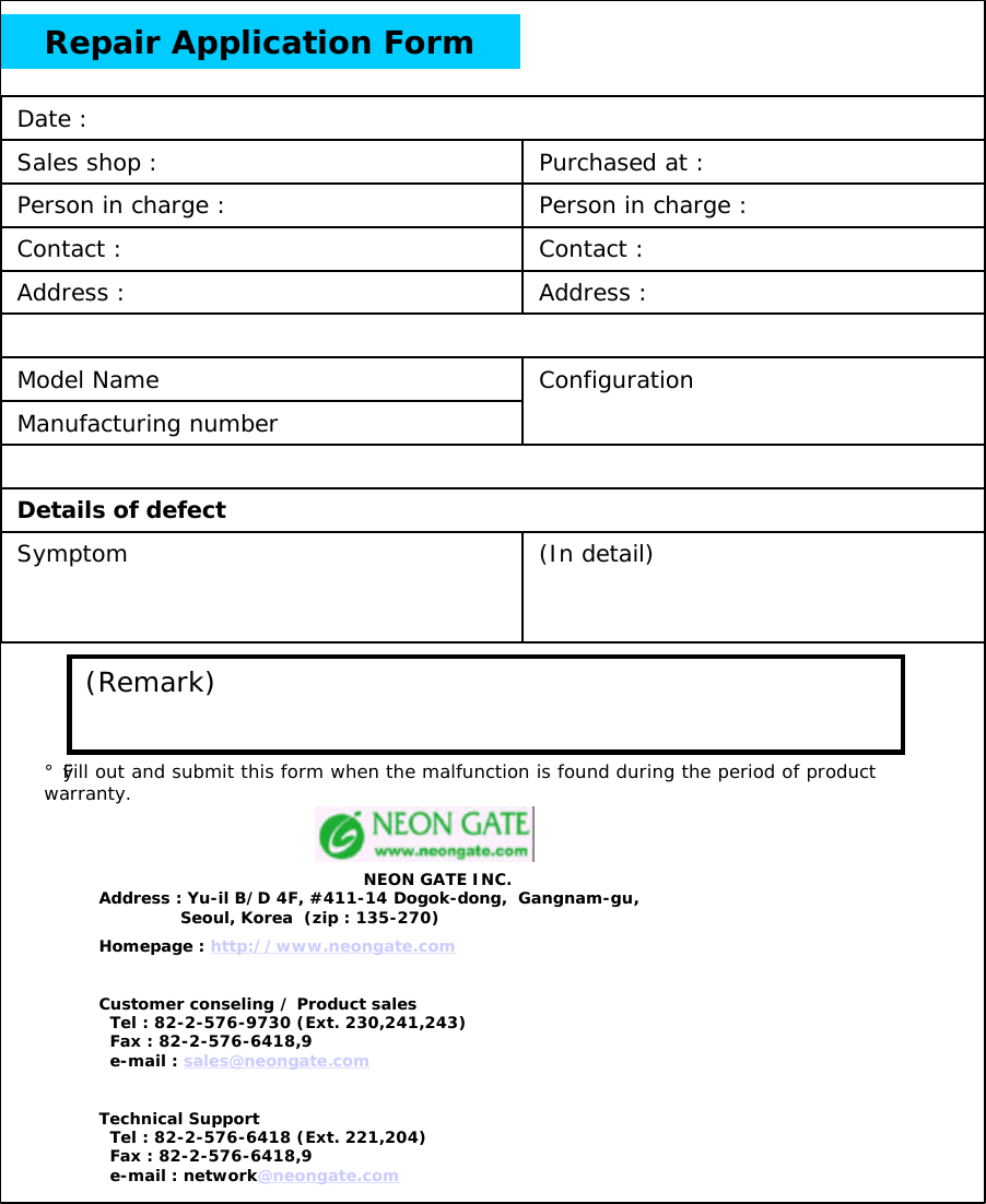 Repair Application Form(In detail)ConfigurationAddress :Address :Contact :Person in charge :Purchased at :Details of defectSymptomContact :Model NameManufacturing numberPerson in charge :Sales shop :Date :(Remark)&iexcl;&Oslash;Fill out and submit this form when the malfunction is found during the period of product warranty.NEON GATE INC.Address : Yu-il B/D 4F, #411-14 Dogok-dong,  Gangnam-gu,Seoul, Korea  (zip : 135-270)Homepage : http://www.neongate.comCustomer conseling / Product salesTel : 82-2-576-9730 (Ext. 230,241,243)Fax : 82-2-576-6418,9e-mail : sales@neongate.comTechnical SupportTel : 82-2-576-6418 (Ext. 221,204)Fax : 82-2-576-6418,9e-mail : network@neongate.com
