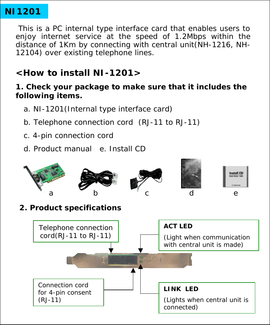 NI1201This is a PC internal type interface card that enables users to enjoy internet service at the speed of 1.2Mbps within the distance of 1Km by connecting with central unit(NH-1216, NH-12104) over existing telephone lines.<How to install NI-1201>1. Check your package to make sure that it includes the following items.a. NI-1201(Internal type interface card)b. Telephone connection cord  (RJ-11 to RJ-11) c. 4-pin connection cord   d. Product manual   e. Install CD2. Product specificationsACT LED(Light when communication with central unit is made)LINK  LED(Lights when central unit is connected)Connection cord for 4-pin consent (RJ-11)adcbeTelephone connection cord(RJ-11 to RJ-11)