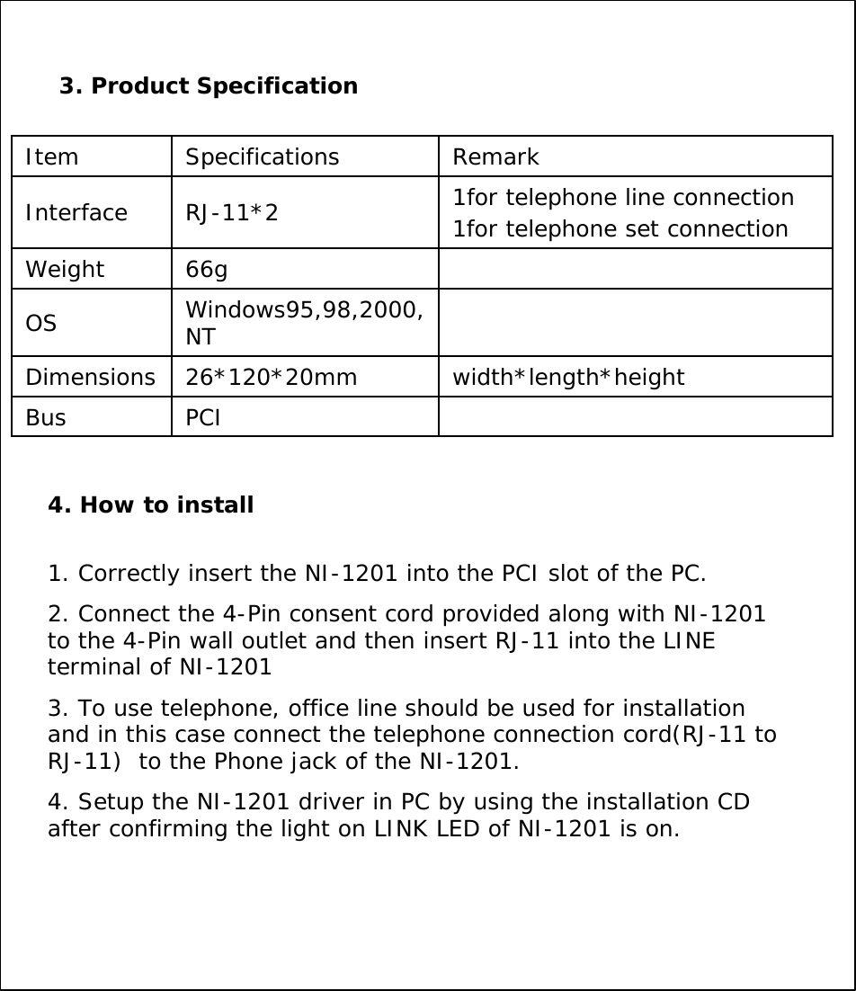 3. Product SpecificationInterfacePCIBuswidth*length*height26*120*20mmDimensionsWindows95,98,2000, NT OS66gWeight1for telephone line connection1for telephone set connectionRJ-11*2RemarkSpecifications Item4. How to install1. Correctly insert the NI-1201 into the PCI slot of the PC.2. Connect the 4-Pin consent cord provided along with NI-1201 to the 4-Pin wall outlet and then insert RJ-11 into the LINE terminal of NI-12013. To use telephone, office line should be used for installationand in this case connect the telephone connection cord(RJ-11 to RJ-11)  to the Phone jack of the NI-1201.4. Setup the NI-1201 driver in PC by using the installation CD after confirming the light on LINK LED of NI-1201 is on.