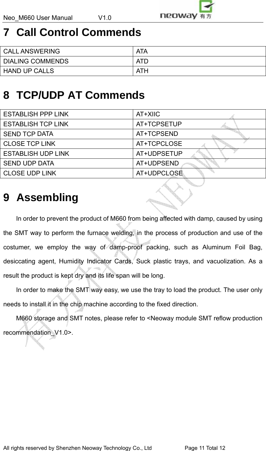 Neo_M660 User Manual        V1.0                 All rights reserved by Shenzhen Neoway Technology Co., Ltd                        Page 11 Total 11 7 Call Control Commends CALL ANSWERING  ATA DIALING COMMENDS  ATD HAND UP CALLS  ATH  8  TCP/UDP AT Commends ESTABLISH PPP LINK  AT+XIIC ESTABLISH TCP LINK  AT+TCPSETUP SEND TCP DATA  AT+TCPSEND CLOSE TCP LINK  AT+TCPCLOSE ESTABLISH UDP LINK  AT+UDPSETUP SEND UDP DATA  AT+UDPSEND CLOSE UDP LINK  AT+UDPCLOSE  9 Assembling In order to prevent the product of M660 from being affected with damp, caused by using the SMT way to perform the furnace welding, in the process of production and use of the costumer, we employ the way of damp-proof packing, such as Aluminum Foil Bag, desiccating agent, Humidity Indicator Cards, Suck plastic trays, and vacuolization. As a result the product is kept dry and its life span will be long. In order to make the SMT way easy, we use the tray to load the product. The user only needs to install it in the chip machine according to the fixed direction. M660 storage and SMT notes, please refer to &lt;Neoway module SMT reflow production recommendation_V1.0&gt;.  All rights reserved by Shenzhen Neoway Technology Co., Ltd                        Page 11 Total 12