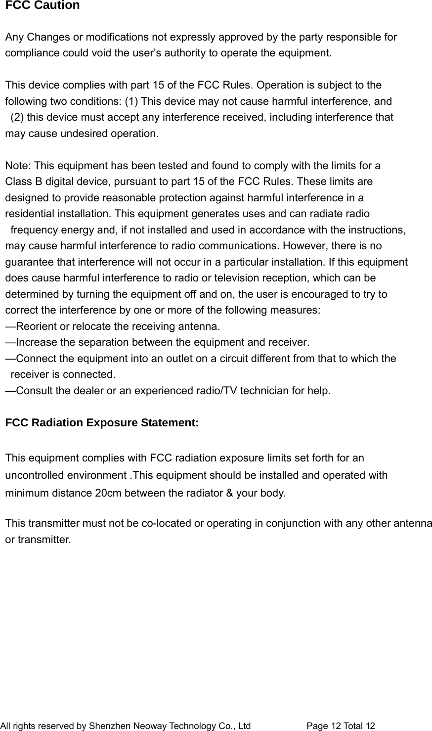 FCC Caution    Any Changes or modifications not expressly approved by the party responsible for   compliance could void the user’s authority to operate the equipment.    This device complies with part 15 of the FCC Rules. Operation is subject to the   following two conditions: (1) This device may not cause harmful interference, and   (2) this device must accept any interference received, including interference that   may cause undesired operation.    Note: This equipment has been tested and found to comply with the limits for a   Class B digital device, pursuant to part 15 of the FCC Rules. These limits are   designed to provide reasonable protection against harmful interference in a   residential installation. This equipment generates uses and can radiate radio   frequency energy and, if not installed and used in accordance with the instructions,   may cause harmful interference to radio communications. However, there is no   guarantee that interference will not occur in a particular installation. If this equipment   does cause harmful interference to radio or television reception, which can be   determined by turning the equipment off and on, the user is encouraged to try to   correct the interference by one or more of the following measures:   —Reorient or relocate the receiving antenna.   —Increase the separation between the equipment and receiver.   —Connect the equipment into an outlet on a circuit different from that to which the   receiver is connected.   —Consult the dealer or an experienced radio/TV technician for help.    FCC Radiation Exposure Statement:      This equipment complies with FCC radiation exposure limits set forth for an uncontrolled environment .This equipment should be installed and operated with minimum distance 20cm between the radiator &amp; your body.      This transmitter must not be co-located or operating in conjunction with any other antenna or transmitter. All rights reserved by Shenzhen Neoway Technology Co., Ltd                        Page 2 Total 11 All rights reserved by Shenzhen Neoway Technology Co., Ltd                        Page 12 Total 12 