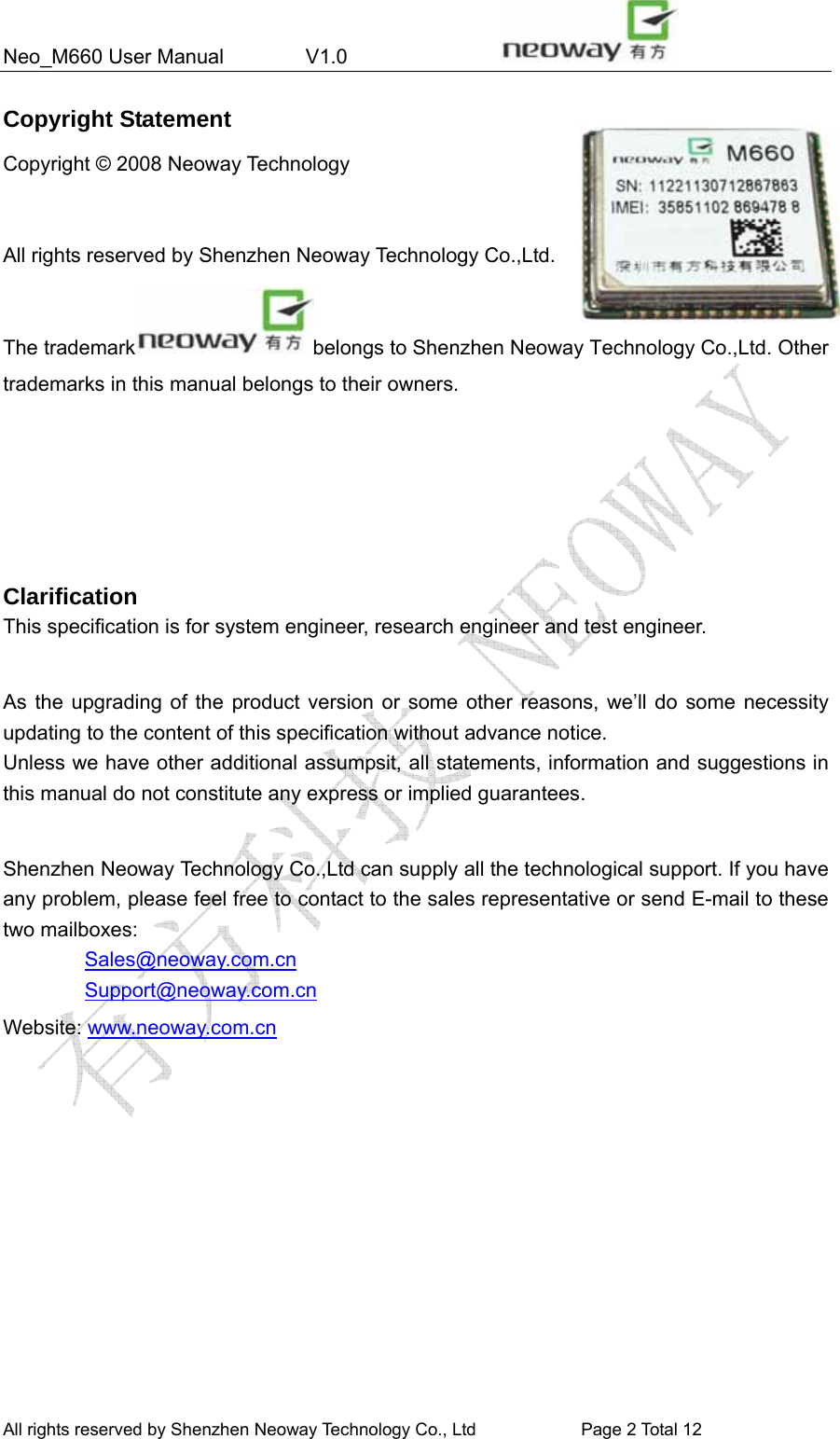 Neo_M660 User Manual        V1.0                 All rights reserved by Shenzhen Neoway Technology Co., Ltd                        Page 2 Total 11 Copyright Statement Copyright © 2008 Neoway Technology    All rights reserved by Shenzhen Neoway Technology Co.,Ltd.     The trademark belongs to Shenzhen Neoway Technology Co.,Ltd. Other trademarks in this manual belongs to their owners.     Clarification This specification is for system engineer, research engineer and test engineer.  As the upgrading of the product version or some other reasons, we’ll do some necessity updating to the content of this specification without advance notice. Unless we have other additional assumpsit, all statements, information and suggestions in this manual do not constitute any express or implied guarantees.  Shenzhen Neoway Technology Co.,Ltd can supply all the technological support. If you have any problem, please feel free to contact to the sales representative or send E-mail to these two mailboxes:         Sales@neoway.com.cn         Support@neoway.com.cn Website: www.neoway.com.cn   All rights reserved by Shenzhen Neoway Technology Co., Ltd                        Page 2 Total 12 