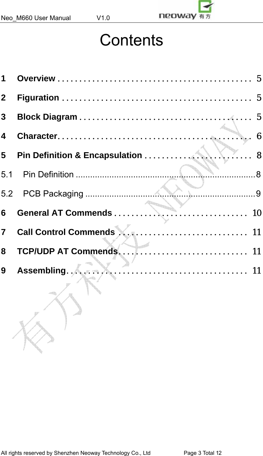 Neo_M660 User Manual        V1.0                 All rights reserved by Shenzhen Neoway Technology Co., Ltd                        Page 3 Total 11 Contents  1 Overview ............................................. 5 2 Figuration ............................................ 5 3 Block Diagram ........................................ 5 4 Character............................................. 6 5 Pin Definition &amp; Encapsulation ......................... 8 5.1 Pin Definition ...........................................................................8 5.2 PCB Packaging .......................................................................9 6 General AT Commends ............................... 10 7 Call Control Commends .............................. 11 8 TCP/UDP AT Commends.............................. 11 9 Assembling.......................................... 11                All rights reserved by Shenzhen Neoway Technology Co., Ltd                        Page 3 Total 12 