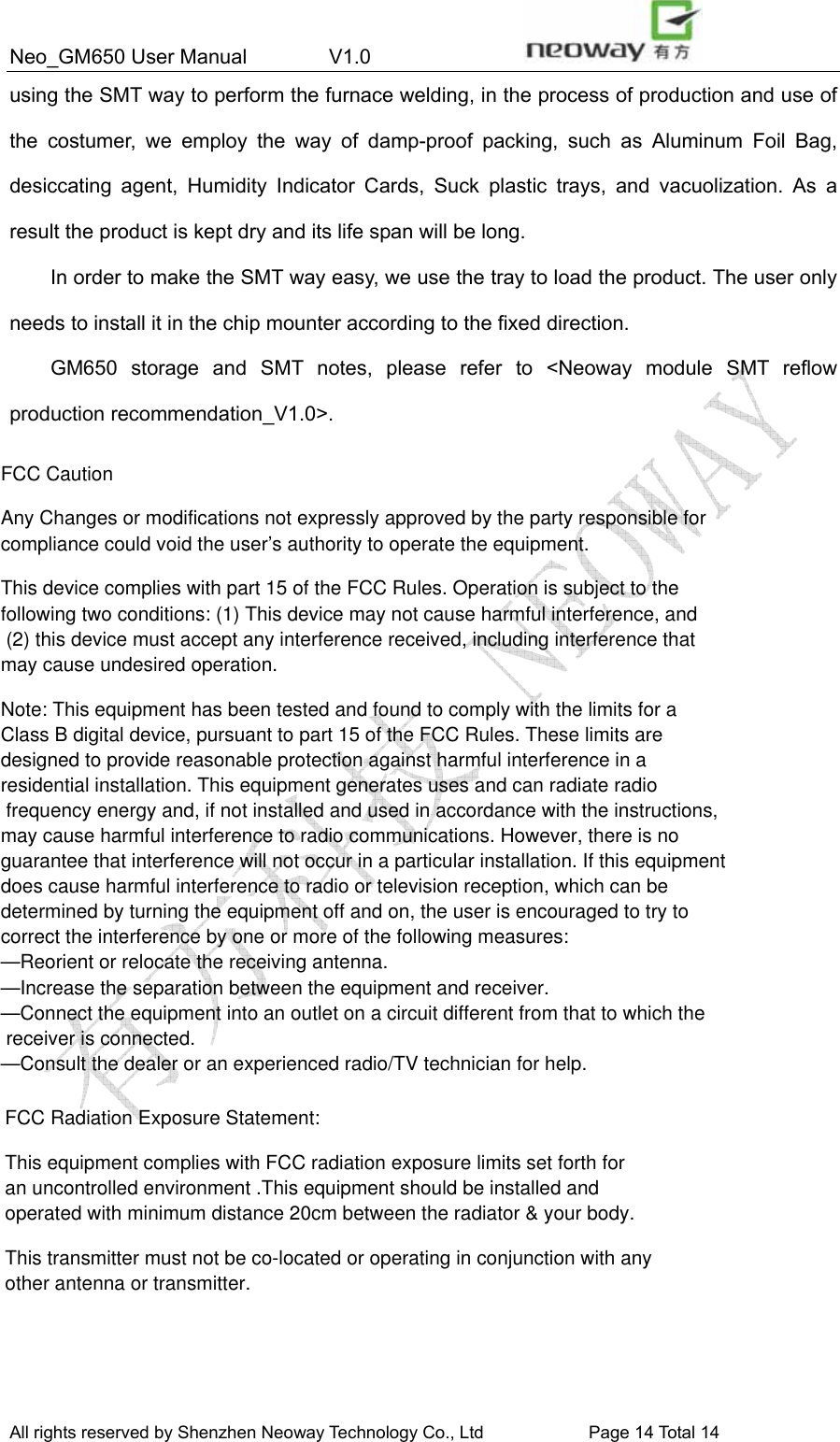 Neo_GM650 User Manual        V1.0                 All rights reserved by Shenzhen Neoway Technology Co., Ltd                        Page 14 Total 14 using the SMT way to perform the furnace welding, in the process of production and use of the costumer, we employ the way of damp-proof packing, such as Aluminum Foil Bag, desiccating agent, Humidity Indicator Cards, Suck plastic trays, and vacuolization. As a result the product is kept dry and its life span will be long. In order to make the SMT way easy, we use the tray to load the product. The user only needs to install it in the chip mounter according to the fixed direction. GM650 storage and SMT notes, please refer to &lt;Neoway module SMT reflow production recommendation_V1.0&gt;.  FCC Caution Any Changes or modifications not expressly approved by the party responsible for compliance could void the user’s authority to operate the equipment. This device complies with part 15 of the FCC Rules. Operation is subject to the following two conditions: (1) This device may not cause harmful interference, and (2) this device must accept any interference received, including interference that may cause undesired operation. Note: This equipment has been tested and found to comply with the limits for a Class B digital device, pursuant to part 15 of the FCC Rules. These limits are designed to provide reasonable protection against harmful interference in a residential installation. This equipment generates uses and can radiate radio frequency energy and, if not installed and used in accordance with the instructions, may cause harmful interference to radio communications. However, there is no guarantee that interference will not occur in a particular installation. If this equipment does cause harmful interference to radio or television reception, which can be determined by turning the equipment off and on, the user is encouraged to try to correct the interference by one or more of the following measures: —Reorient or relocate the receiving antenna. —Increase the separation between the equipment and receiver. —Connect the equipment into an outlet on a circuit different from that to which the receiver is connected. —Consult the dealer or an experienced radio/TV technician for help. FCC Radiation Exposure Statement:  This equipment complies with FCC radiation exposure limits set forth for an uncontrolled environment .This equipment should be installed and operated with minimum distance 20cm between the radiator &amp; your body.  This transmitter must not be co-located or operating in conjunction with any other antenna or transmitter.