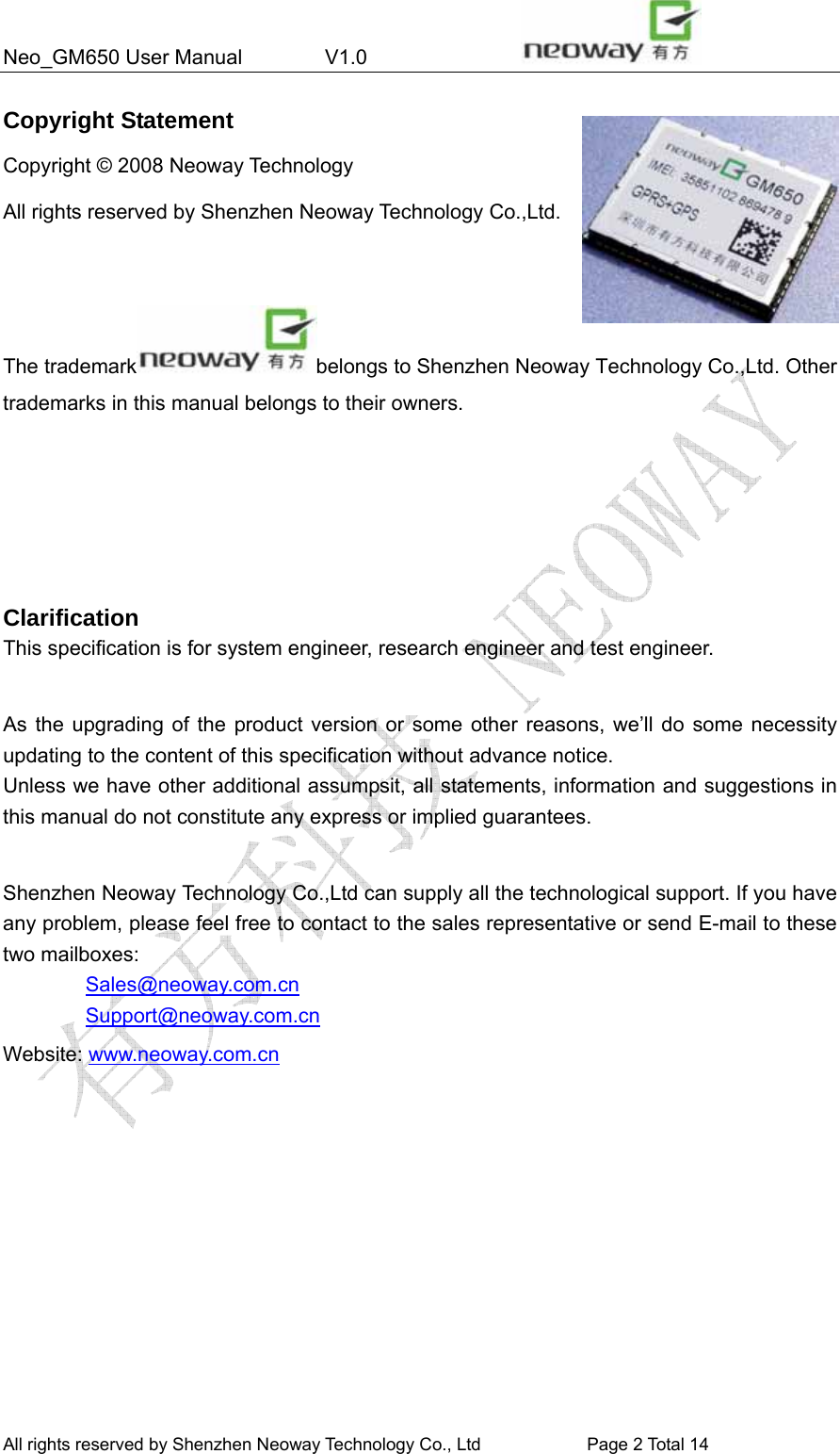 Neo_GM650 User Manual        V1.0                 All rights reserved by Shenzhen Neoway Technology Co., Ltd                        Page 2 Total 14 Copyright Statement Copyright © 2008 Neoway Technology       All rights reserved by Shenzhen Neoway Technology Co.,Ltd.                                                                The trademark belongs to Shenzhen Neoway Technology Co.,Ltd. Other trademarks in this manual belongs to their owners.     Clarification This specification is for system engineer, research engineer and test engineer.  As the upgrading of the product version or some other reasons, we’ll do some necessity updating to the content of this specification without advance notice. Unless we have other additional assumpsit, all statements, information and suggestions in this manual do not constitute any express or implied guarantees.  Shenzhen Neoway Technology Co.,Ltd can supply all the technological support. If you have any problem, please feel free to contact to the sales representative or send E-mail to these two mailboxes:         Sales@neoway.com.cn         Support@neoway.com.cn Website: www.neoway.com.cn   