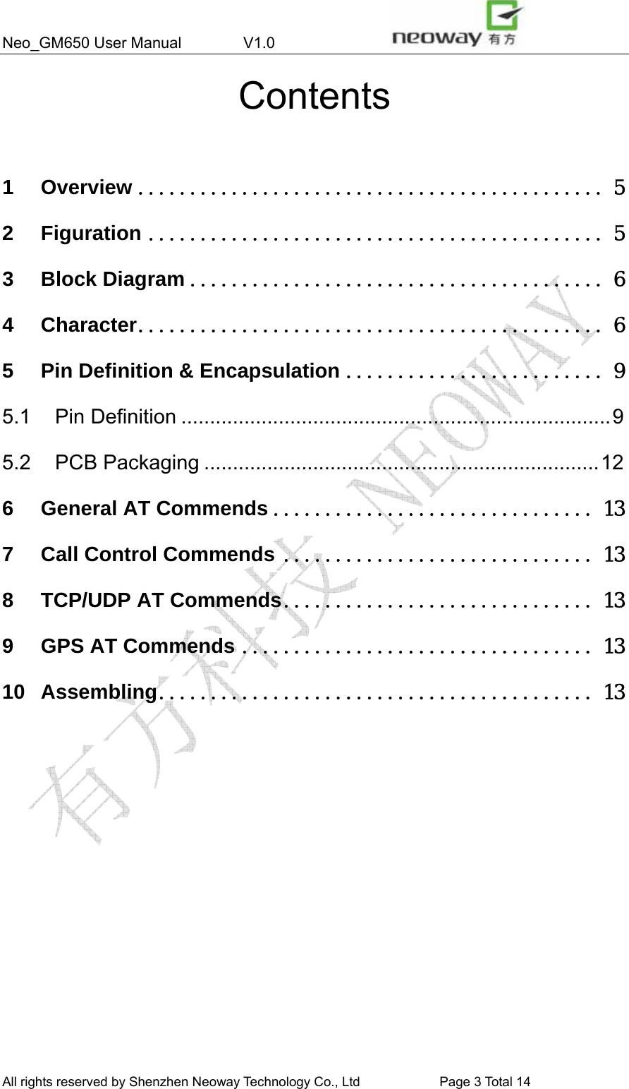 Neo_GM650 User Manual        V1.0                 All rights reserved by Shenzhen Neoway Technology Co., Ltd                        Page 3 Total 14 Contents  1 Overview ............................................. 5 2 Figuration ............................................ 5 3 Block Diagram ........................................ 6 4 Character............................................. 6 5 Pin Definition &amp; Encapsulation ......................... 9 5.1 Pin Definition ...........................................................................9 5.2 PCB Packaging .....................................................................12 6 General AT Commends ............................... 13 7 Call Control Commends .............................. 13 8 TCP/UDP AT Commends.............................. 13 9 GPS AT Commends .................................. 13 10 Assembling.......................................... 13               