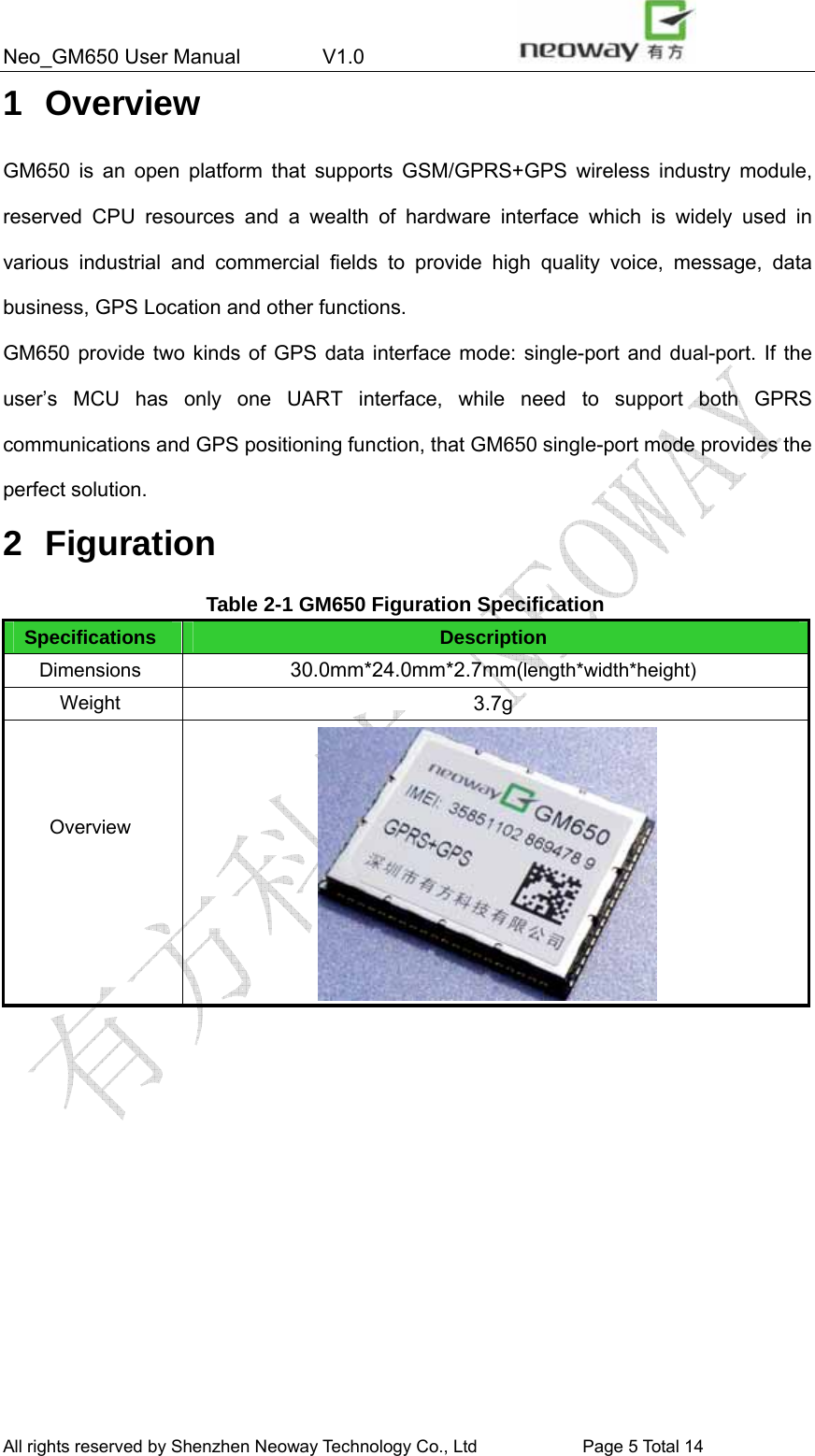 Neo_GM650 User Manual        V1.0                 All rights reserved by Shenzhen Neoway Technology Co., Ltd                        Page 5 Total 14 1 Overview GM650 is an open platform that supports GSM/GPRS+GPS wireless industry module, reserved CPU resources and a wealth of hardware interface which is widely used in various industrial and commercial fields to provide high quality voice, message, data business, GPS Location and other functions. GM650 provide two kinds of GPS data interface mode: single-port and dual-port. If the user’s MCU has only one UART interface, while need to support both GPRS communications and GPS positioning function, that GM650 single-port mode provides the perfect solution. 2 Figuration Table 2-1 GM650 Figuration Specification Specifications Description Dimensions 30.0mm*24.0mm*2.7mm(length*width*height) Weight 3.7g    Overview     