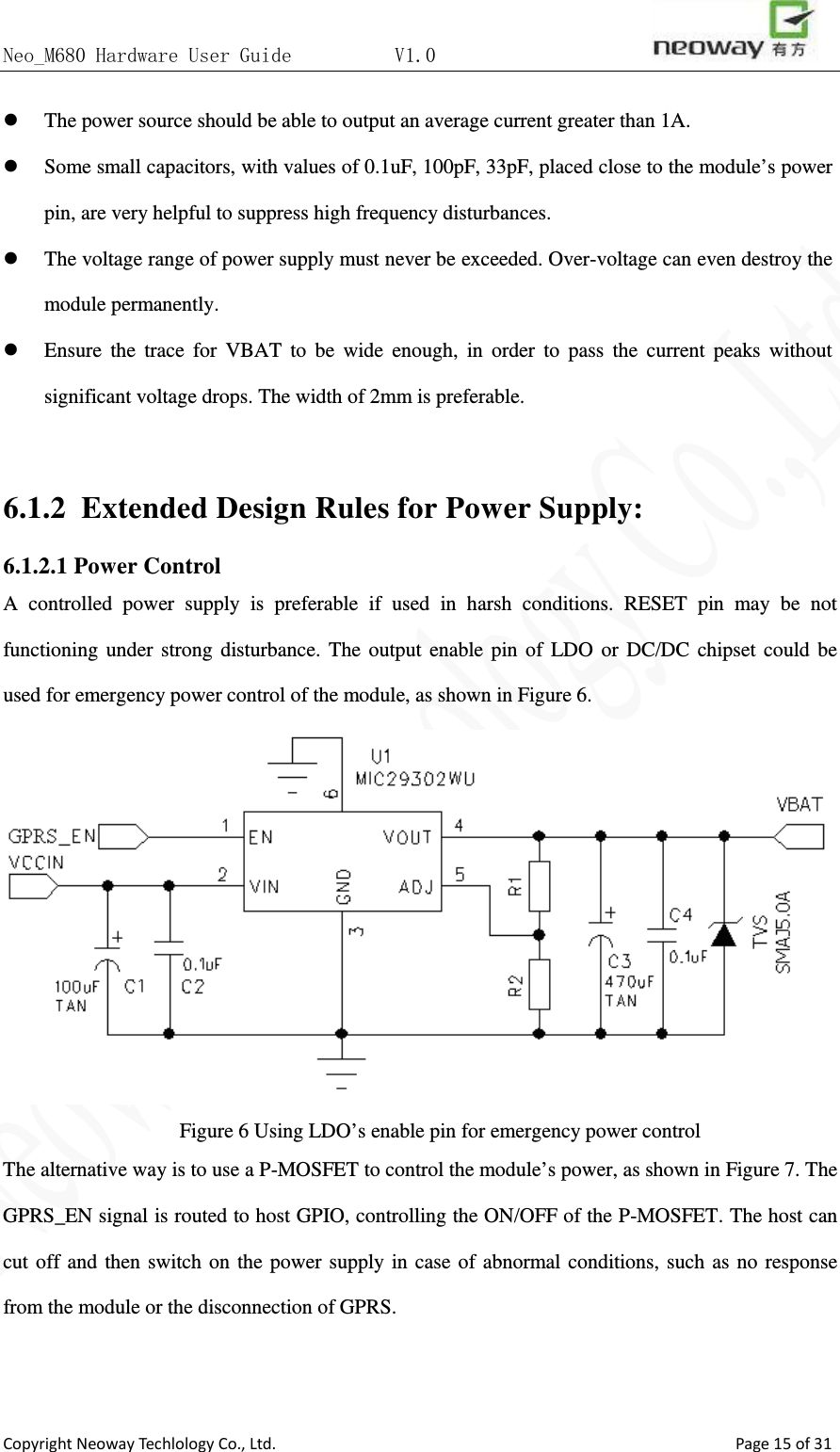 Neo_M680 Hardware User Guide          V1.0                       Copyright Neoway Techlology Co., Ltd.                                                    Page 15 of 31  The power source should be able to output an average current greater than 1A.  Some small capacitors, with values of 0.1uF, 100pF, 33pF, placed close to the module’s power pin, are very helpful to suppress high frequency disturbances.    The voltage range of power supply must never be exceeded. Over-voltage can even destroy the module permanently.  Ensure the trace for VBAT to be wide enough, in order to pass the current peaks without significant voltage drops. The width of 2mm is preferable.    6.1.2 Extended Design Rules for Power Supply: 6.1.2.1 Power Control A controlled power supply is preferable if used in harsh conditions. RESET pin may be not functioning under strong disturbance. The output enable pin of LDO or DC/DC chipset could be used for emergency power control of the module, as shown in Figure 6.  Figure 6 Using LDO’s enable pin for emergency power control The alternative way is to use a P-MOSFET to control the module’s power, as shown in Figure 7. The GPRS_EN signal is routed to host GPIO, controlling the ON/OFF of the P-MOSFET. The host can cut off and then switch on the power supply in case of abnormal conditions, such as no response from the module or the disconnection of GPRS.  