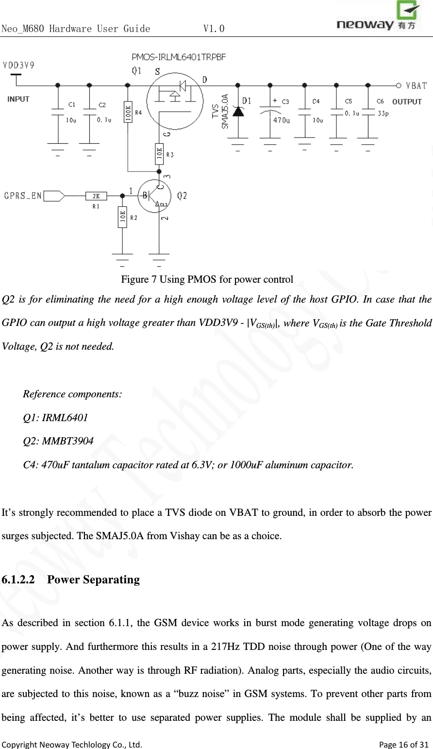 Neo_M680 Hardware User Guide          V1.0                       Copyright Neoway Techlology Co., Ltd.                                                    Page 16 of 31  Figure 7 Using PMOS for power control Q2 is for eliminating the need for a high enough voltage level of the host GPIO. In case that the GPIO can output a high voltage greater than VDD3V9 - |VGS(th)|, where VGS(th) is the Gate Threshold Voltage, Q2 is not needed.    Reference components: Q1: IRML6401 Q2: MMBT3904 C4: 470uF tantalum capacitor rated at 6.3V; or 1000uF aluminum capacitor.    It’s strongly recommended to place a TVS diode on VBAT to ground, in order to absorb the power surges subjected. The SMAJ5.0A from Vishay can be as a choice.  6.1.2.2    Power Separating    As described in section 6.1.1, the GSM device works in burst mode generating voltage drops on power supply. And furthermore this results in a 217Hz TDD noise through power (One of the way generating noise. Another way is through RF radiation). Analog parts, especially the audio circuits, are subjected to this noise, known as a “buzz noise” in GSM systems. To prevent other parts from being affected, it’s better to use separated power supplies. The module shall be supplied by an 