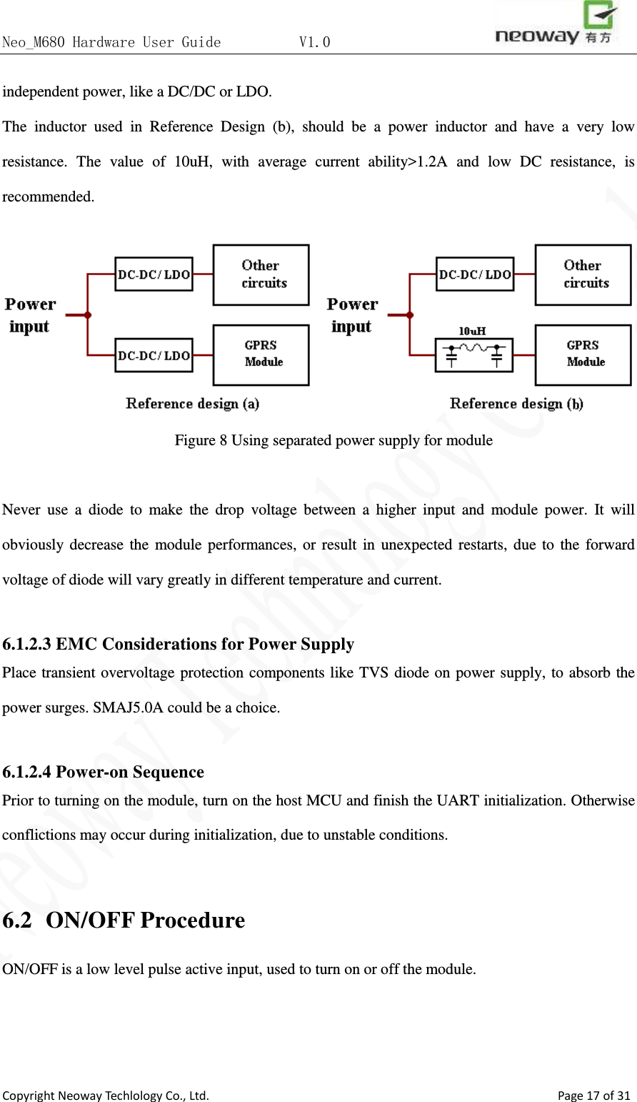 Neo_M680 Hardware User Guide          V1.0                       Copyright Neoway Techlology Co., Ltd.                                                    Page 17 of 31 independent power, like a DC/DC or LDO.   The inductor used in Reference Design (b), should be a power inductor and have a very low resistance. The value of 10uH, with average current ability&gt;1.2A and low DC resistance, is recommended.  Figure 8 Using separated power supply for module  Never use a diode to make the drop voltage between a higher input and module power. It will obviously decrease the module performances, or result in unexpected restarts, due to the forward voltage of diode will vary greatly in different temperature and current.  6.1.2.3 EMC Considerations for Power Supply Place transient overvoltage protection components like TVS diode on power supply, to absorb the power surges. SMAJ5.0A could be a choice.    6.1.2.4 Power-on Sequence Prior to turning on the module, turn on the host MCU and finish the UART initialization. Otherwise conflictions may occur during initialization, due to unstable conditions.    6.2  ON/OFF Procedure ON/OFF is a low level pulse active input, used to turn on or off the module. 