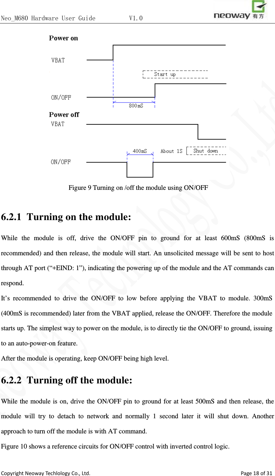 Neo_M680 Hardware User Guide          V1.0                       Copyright Neoway Techlology Co., Ltd.                                                    Page 18 of 31  Figure 9 Turning on /off the module using ON/OFF  6.2.1 Turning on the module: While the module is off, drive the ON/OFF pin to ground for at least 600mS (800mS is recommended) and then release, the module will start. An unsolicited message will be sent to host through AT port (“+EIND: 1”), indicating the powering up of the module and the AT commands can respond.   It’s recommended to drive the ON/OFF to low before applying the VBAT to module. 300mS (400mS is recommended) later from the VBAT applied, release the ON/OFF. Therefore the module starts up. The simplest way to power on the module, is to directly tie the ON/OFF to ground, issuing to an auto-power-on feature.   After the module is operating, keep ON/OFF being high level. 6.2.2 Turning off the module: While the module is on, drive the ON/OFF pin to ground for at least 500mS and then release, the module will try to detach to network and normally 1 second later it will shut down. Another approach to turn off the module is with AT command. Figure 10 shows a reference circuits for ON/OFF control with inverted control logic.  