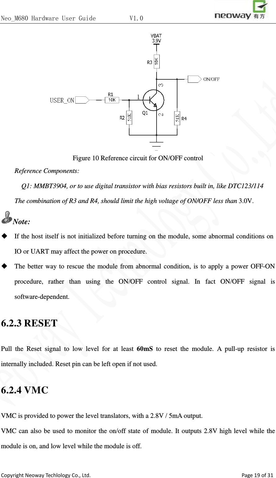 Neo_M680 Hardware User Guide          V1.0                       Copyright Neoway Techlology Co., Ltd.                                                    Page 19 of 31  Figure 10 Reference circuit for ON/OFF control Reference Components: Q1: MMBT3904, or to use digital transistor with bias resistors built in, like DTC123/114 The combination of R3 and R4, should limit the high voltage of ON/OFF less than 3.0V. Note:  If the host itself is not initialized before turning on the module, some abnormal conditions on IO or UART may affect the power on procedure.  The better way to rescue the module from abnormal condition, is to apply a power OFF-ON procedure, rather than using the ON/OFF control signal. In fact ON/OFF signal is software-dependent. 6.2.3 RESET Pull the Reset signal to low level for at least 60mS to reset the module. A pull-up resistor is internally included. Reset pin can be left open if not used.   6.2.4 VMC VMC is provided to power the level translators, with a 2.8V / 5mA output.   VMC can also be used to monitor the on/off state of module. It outputs 2.8V high level while the module is on, and low level while the module is off.  