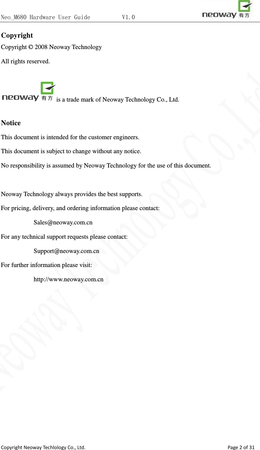 Neo_M680 Hardware User Guide          V1.0                       Copyright Neoway Techlology Co., Ltd.                                                    Page 2 of 31 Copyright   Copyright © 2008 Neoway Technology       All rights reserved.    is a trade mark of Neoway Technology Co., Ltd.  Notice This document is intended for the customer engineers.   This document is subject to change without any notice.   No responsibility is assumed by Neoway Technology for the use of this document.  Neoway Technology always provides the best supports. For pricing, delivery, and ordering information please contact: Sales@neoway.com.cn For any technical support requests please contact: Support@neoway.com.cn For further information please visit: http://www.neoway.com.cn         