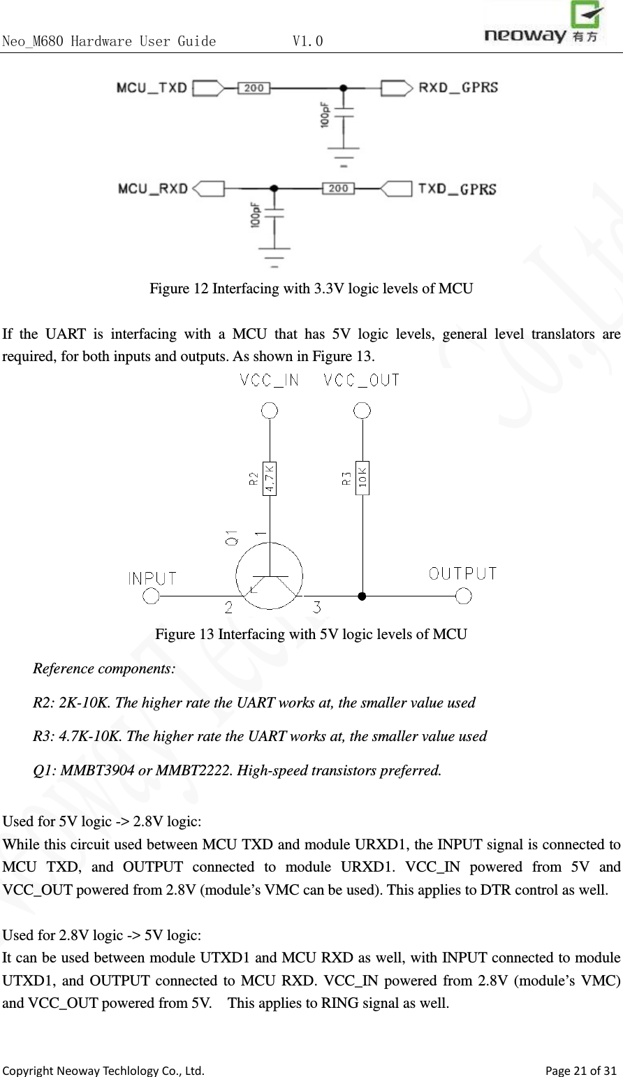 Neo_M680 Hardware User Guide          V1.0                       Copyright Neoway Techlology Co., Ltd.                                                    Page 21 of 31  Figure 12 Interfacing with 3.3V logic levels of MCU  If the UART is interfacing with a MCU that has 5V logic levels, general level translators are required, for both inputs and outputs. As shown in Figure 13.    Figure 13 Interfacing with 5V logic levels of MCU Reference components: R2: 2K-10K. The higher rate the UART works at, the smaller value used R3: 4.7K-10K. The higher rate the UART works at, the smaller value used Q1: MMBT3904 or MMBT2222. High-speed transistors preferred.  Used for 5V logic -&gt; 2.8V logic:   While this circuit used between MCU TXD and module URXD1, the INPUT signal is connected to MCU TXD, and OUTPUT connected to module URXD1. VCC_IN powered from 5V and VCC_OUT powered from 2.8V (module’s VMC can be used). This applies to DTR control as well.  Used for 2.8V logic -&gt; 5V logic: It can be used between module UTXD1 and MCU RXD as well, with INPUT connected to module UTXD1, and OUTPUT connected to MCU RXD. VCC_IN powered from 2.8V (module’s VMC) and VCC_OUT powered from 5V.    This applies to RING signal as well.  