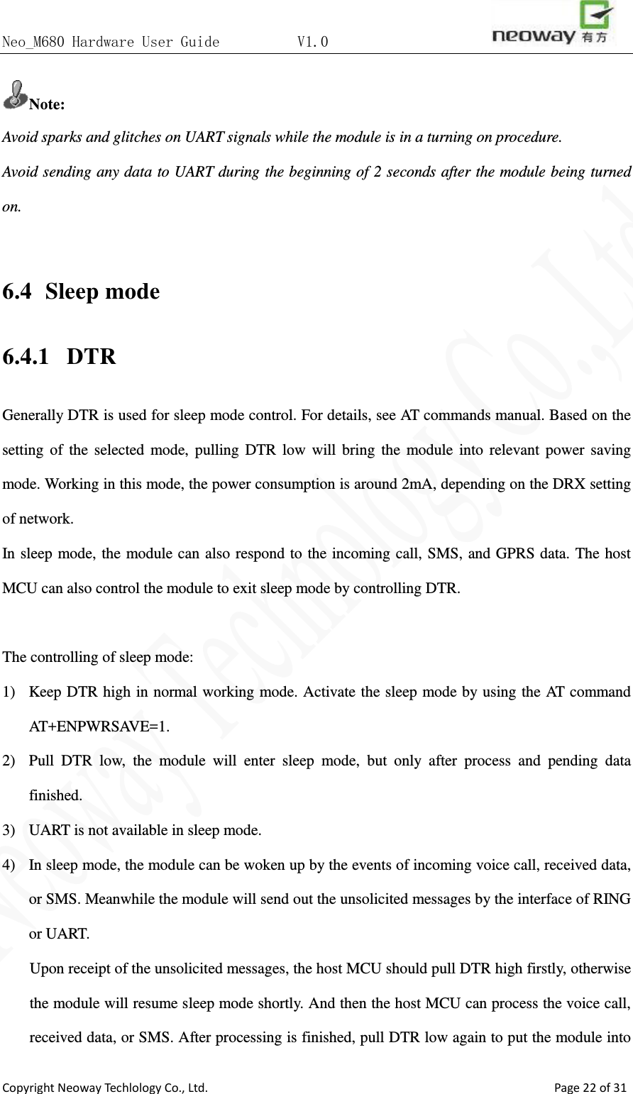 Neo_M680 Hardware User Guide          V1.0                       Copyright Neoway Techlology Co., Ltd.                                                    Page 22 of 31 Note: Avoid sparks and glitches on UART signals while the module is in a turning on procedure.   Avoid sending any data to UART during the beginning of 2 seconds after the module being turned on.    6.4  Sleep mode 6.4.1   DTR Generally DTR is used for sleep mode control. For details, see AT commands manual. Based on the setting of the selected mode, pulling DTR low will bring the module into relevant power saving mode. Working in this mode, the power consumption is around 2mA, depending on the DRX setting of network. In sleep mode, the module can also respond to the incoming call, SMS, and GPRS data. The host MCU can also control the module to exit sleep mode by controlling DTR.    The controlling of sleep mode: 1) Keep DTR high in normal working mode. Activate the sleep mode by using the AT command AT+ENPWRSAVE=1. 2) Pull DTR low, the module will enter sleep mode, but only after process and pending data finished.   3) UART is not available in sleep mode.   4) In sleep mode, the module can be woken up by the events of incoming voice call, received data, or SMS. Meanwhile the module will send out the unsolicited messages by the interface of RING or UART.   Upon receipt of the unsolicited messages, the host MCU should pull DTR high firstly, otherwise the module will resume sleep mode shortly. And then the host MCU can process the voice call, received data, or SMS. After processing is finished, pull DTR low again to put the module into 