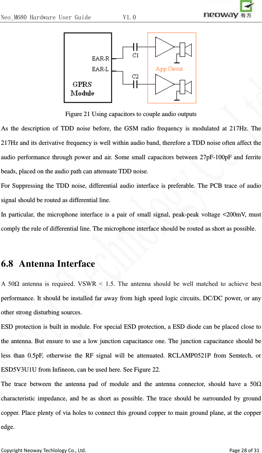 Neo_M680 Hardware User Guide          V1.0                       Copyright Neoway Techlology Co., Ltd.                                                    Page 28 of 31  Figure 21 Using capacitors to couple audio outputs As the description of TDD noise before, the GSM radio frequency is modulated at 217Hz. The 217Hz and its derivative frequency is well within audio band, therefore a TDD noise often affect the audio performance through power and air. Some small capacitors between 27pF-100pF and ferrite beads, placed on the audio path can attenuate TDD noise. For Suppressing the TDD noise, differential audio interface is preferable. The PCB trace of audio signal should be routed as differential line.   In particular, the microphone interface is a pair of small signal, peak-peak voltage &lt;200mV, must comply the rule of differential line. The microphone interface should be routed as short as possible.  6.8  Antenna Interface A  50Ω  antenna  is  required.  VSWR  &lt;  1.5.  The  antenna  should  be  well  matched  to  achieve  best performance. It should be installed far away from high speed logic circuits, DC/DC power, or any other strong disturbing sources.   ESD protection is built in module. For special ESD protection, a ESD diode can be placed close to the antenna. But ensure to use a low junction capacitance one. The junction capacitance should be less than 0.5pF, otherwise the RF signal will be attenuated. RCLAMP0521P from Semtech, or ESD5V3U1U from Infineon, can be used here. See Figure 22. The trace between the antenna pad of module and the antenna connector, should have a 50Ω characteristic impedance, and be as short as possible. The trace should be surrounded by ground copper. Place plenty of via holes to connect this ground copper to main ground plane, at the copper edge.   