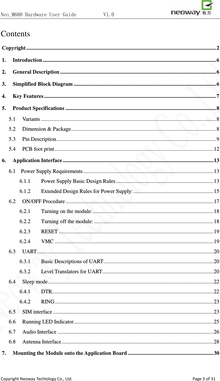 Neo_M680 Hardware User Guide          V1.0                       Copyright Neoway Techlology Co., Ltd.                                                    Page 3 of 31 Contents Copyright   ............................................................................................................................................ 21. Introduction   ................................................................................................................................ 62. General Description   ................................................................................................................... 63. Simplified Block Diagram   ......................................................................................................... 64. Key Features   ............................................................................................................................... 75. Product Specifications   ............................................................................................................... 85.1  Variants   ................................................................................................................................. 85.2  Dimension &amp; Package   ........................................................................................................... 85.3  Pin Description   ...................................................................................................................... 95.4  PCB foot print   ..................................................................................................................... 126. Application Interface   ............................................................................................................... 136.1    Power Supply Requirements   ................................................................................................ 136.1.1  Power Supply Basic Design Rules   ........................................................................ 136.1.2  Extended Design Rules for Power Supply:   ........................................................... 156.2  ON/OFF Procedure   ............................................................................................................. 176.2.1  Turning on the module:   ......................................................................................... 186.2.2  Turning off the module:   ........................................................................................ 186.2.3  RESET   .................................................................................................................. 196.2.4  VMC   ..................................................................................................................... 196.3  UART   .................................................................................................................................. 206.3.1  Basic Descriptions of UART   ................................................................................. 206.3.2  Level Translators for UART   .................................................................................. 206.4  Sleep mode   .......................................................................................................................... 226.4.1  DTR   ....................................................................................................................... 226.4.2  RING   ..................................................................................................................... 236.5  SIM interface   ...................................................................................................................... 236.6  Running LED Indicator   ....................................................................................................... 256.7  Audio Interface   ................................................................................................................... 266.8  Antenna Interface   ................................................................................................................ 287. Mounting the Module onto the Application Board   ............................................................... 30