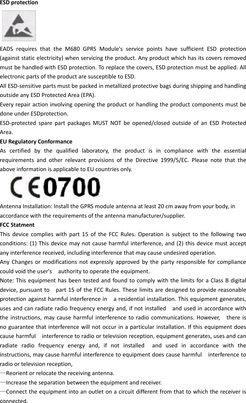 ESDprotectionEADSrequiresthattheM680GPRSModule&apos;sservicepointshavesufficientESDprotection(againststaticelectricity)whenservicingtheproduct.AnyproductwhichhasitscoversremovedmustbehandledwithESDprotection.Toreplacethecovers,ESDprotectionmustbeapplied.AllelectronicpartsoftheproductaresusceptibletoESD.AllESD‐sensitivepartsmustbepackedinmetallizedprotectivebagsduringshippingandhandlingoutsideanyESDProtectedArea(EPA).EveryrepairactioninvolvingopeningtheproductorhandlingtheproductcomponentsmustbedoneunderESDprotection.ESD‐protectedsparepartpackagesMUSTNOTbeopened/closedoutsideofanESDProtectedArea.EURegulatoryConformanceAscertifiedbythequalifiedlaboratory,theproductisincompliancewiththeessentialrequirementsandotherrelevantprovisionsoftheDirective1999/5/EC.PleasenotethattheaboveinformationisapplicabletoEUcountriesonly.AntennaInstallation:InstalltheGPRSmoduleantennaatleast20cmawayfromyourbody,inaccordancewiththerequirementsoftheantennamanufacturer/supplier.FCCStatmentThisdevicecomplieswithpart15oftheFCCRules.Operationissubjecttothefollowingtwoconditions:(1)Thisdevicemaynotcauseharmfulinterference,and(2)thisdevicemustacceptanyinterferencereceived,includinginterferencethatmaycauseundesiredoperation.AnyChangesormodificationsnotexpresslyapprovedbythepartyresponsibleforcompliancecouldvoidtheuser&apos;sauthoritytooperatetheequipment.Note:ThisequipmenthasbeentestedandfoundtocomplywiththelimitsforaClassBdigitaldevice,pursuanttopart15oftheFCCRules.Theselimitsaredesignedtoprovidereasonableprotectionagainstharmfulinterferenceinaresidentialinstallation.Thisequipmentgenerates,usesandcanradiateradiofrequencyenergyand,ifnotinstalledandusedinaccordancewiththeinstructions,maycauseharmfulinterferencetoradiocommunications.However,thereisnoguaranteethatinterferencewillnotoccurinaparticularinstallation.Ifthisequipmentdoescauseharmfulinterferencetoradioortelevisionreception,equipmentgenerates,usesandcanradiateradiofrequencyenergyand,ifnotinstalledandusedinaccordancewiththeinstructions,maycauseharmfulinterferencetoequipmentdoescauseharmfulinterferencetoradioortelevisionreception,—Reorientorrelocatethereceivingantenna.—Increasetheseparationbetweentheequipmentandreceiver.—Connecttheequipmentintoanoutletonacircuitdifferentfromthattowhichthereceiverisconnected.