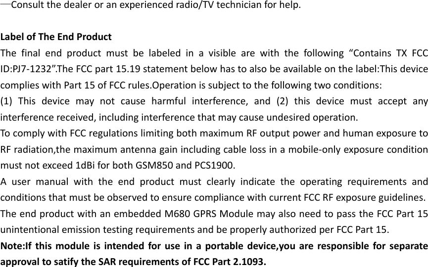 —Consultthedealeroranexperiencedradio/TVtechnicianforhelp.LabelofTheEndProductThefinalendproductmustbelabeledinavisiblearewiththefollowing“ContainsTXFCCID:PJ7‐1232”.TheFCCpart15.19statementbelowhastoalsobeavailableonthelabel:ThisdevicecomplieswithPart15ofFCCrules.Operationissubjecttothefollowingtwoconditions:(1)Thisdevicemaynotcauseharmfulinterference,and(2)thisdevicemustacceptanyinterferencereceived,includinginterferencethatmaycauseundesiredoperation.TocomplywithFCCregulationslimitingbothmaximumRFoutputpowerandhumanexposuretoRFradiation,themaximumantennagainincludingcablelossinamobile‐onlyexposureconditionmustnotexceed1dBiforbothGSM850andPCS1900.AusermanualwiththeendproductmustclearlyindicatetheoperatingrequirementsandconditionsthatmustbeobservedtoensurecompliancewithcurrentFCCRFexposureguidelines.TheendproductwithanembeddedM680GPRSModulemayalsoneedtopasstheFCCPart15unintentionalemissiontestingrequirementsandbeproperlyauthorizedperFCCPart15.Note:Ifthismoduleisintendedforuseinaportabledevice,youareresponsibleforseparateapprovaltosatifytheSARrequirementsofFCCPart2.1093.