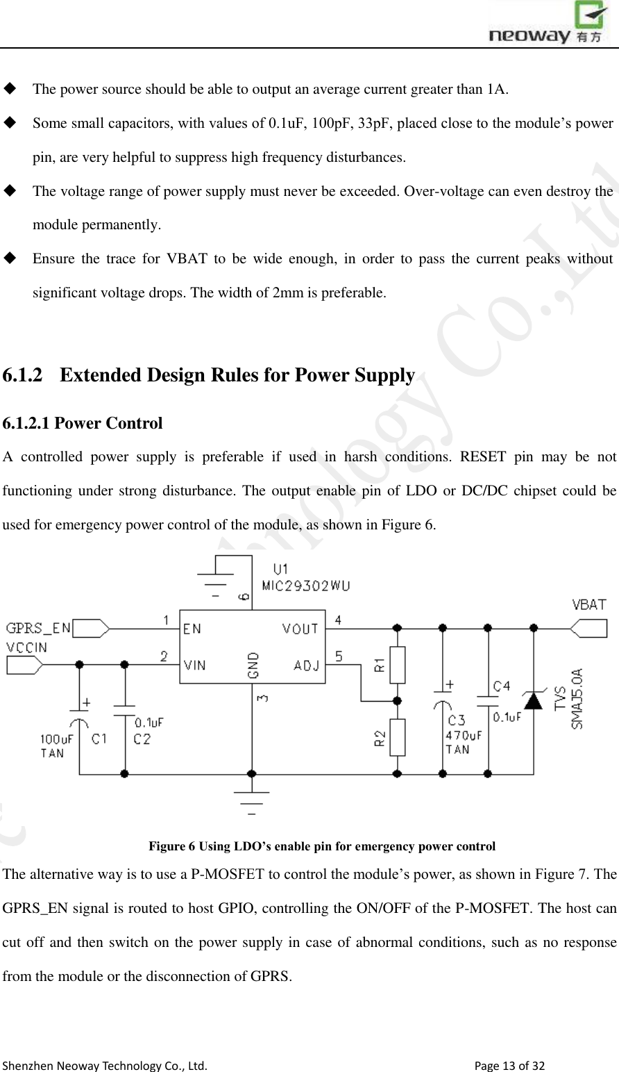                        Shenzhen Neoway Technology Co., Ltd.                                                                                  Page 13 of 32  The power source should be able to output an average current greater than 1A.  Some small capacitors, with values of 0.1uF, 100pF, 33pF, placed close to the module’s power pin, are very helpful to suppress high frequency disturbances.    The voltage range of power supply must never be exceeded. Over-voltage can even destroy the module permanently.  Ensure  the trace  for  VBAT  to be  wide  enough,  in  order to  pass  the  current  peaks  without significant voltage drops. The width of 2mm is preferable.    6.1.2 Extended Design Rules for Power Supply 6.1.2.1 Power Control A  controlled  power  supply  is  preferable  if  used  in  harsh  conditions.  RESET  pin  may  be  not functioning under strong disturbance. The output enable pin  of LDO or  DC/DC chipset could be used for emergency power control of the module, as shown in Figure 6.  Figure 6 Using LDO’s enable pin for emergency power control The alternative way is to use a P-MOSFET to control the module’s power, as shown in Figure 7. The GPRS_EN signal is routed to host GPIO, controlling the ON/OFF of the P-MOSFET. The host can cut off and then switch on the power supply in case of abnormal conditions, such as no response from the module or the disconnection of GPRS.  