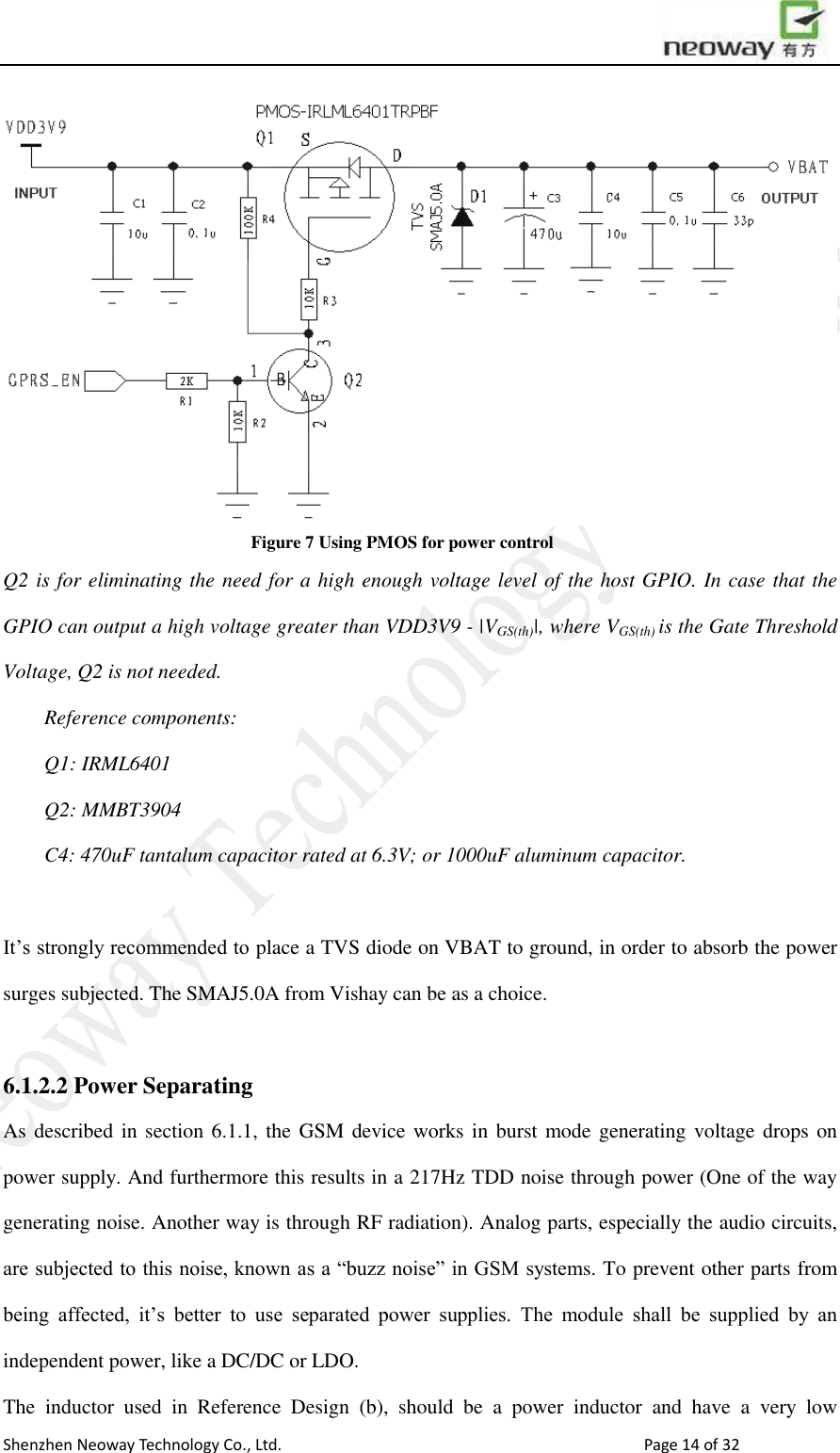                        Shenzhen Neoway Technology Co., Ltd.                                                                                  Page 14 of 32  Figure 7 Using PMOS for power control Q2 is for eliminating the need for a high enough voltage level of the host GPIO. In case that the GPIO can output a high voltage greater than VDD3V9 - |VGS(th)|, where VGS(th) is the Gate Threshold Voltage, Q2 is not needed.   Reference components: Q1: IRML6401 Q2: MMBT3904 C4: 470uF tantalum capacitor rated at 6.3V; or 1000uF aluminum capacitor.    It’s strongly recommended to place a TVS diode on VBAT to ground, in order to absorb the power surges subjected. The SMAJ5.0A from Vishay can be as a choice.  6.1.2.2 Power Separating   As described in section 6.1.1, the GSM  device works in burst mode generating voltage drops on power supply. And furthermore this results in a 217Hz TDD noise through power (One of the way generating noise. Another way is through RF radiation). Analog parts, especially the audio circuits, are subjected to this noise, known as a “buzz noise” in GSM systems. To prevent other parts from being  affected,  it’s  better  to  use  separated  power  supplies.  The  module  shall  be  supplied  by  an independent power, like a DC/DC or LDO.   The  inductor  used  in  Reference  Design  (b),  should  be  a  power  inductor  and  have  a  very  low 