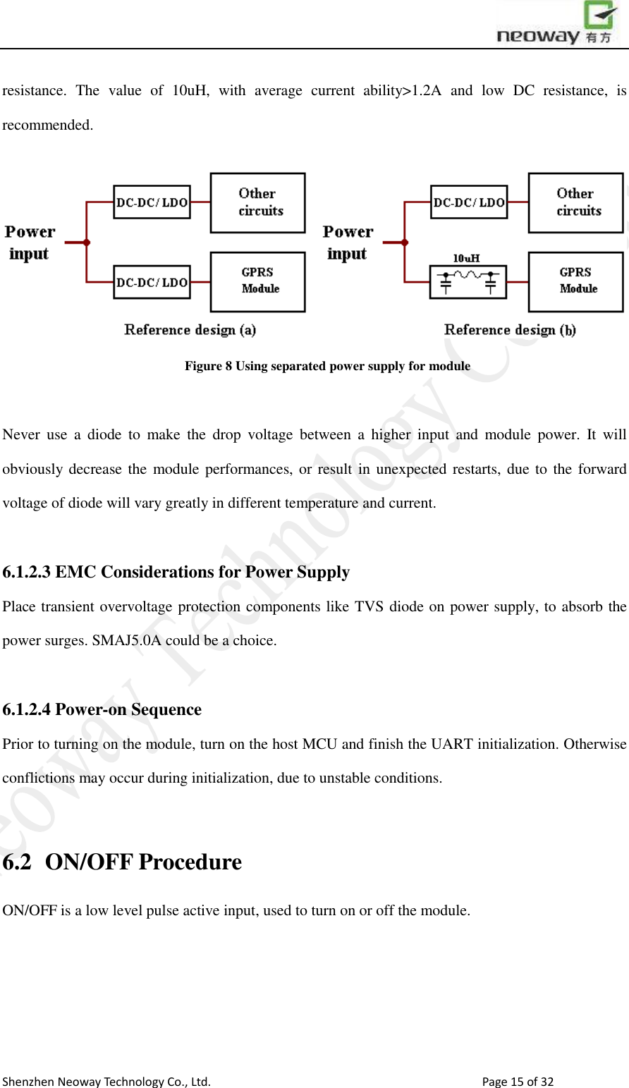                        Shenzhen Neoway Technology Co., Ltd.                                                                                  Page 15 of 32 resistance.  The  value  of  10uH,  with  average  current  ability&gt;1.2A  and  low  DC  resistance,  is recommended.  Figure 8 Using separated power supply for module  Never  use  a  diode  to  make  the  drop  voltage  between  a  higher  input  and  module  power.  It  will obviously decrease the  module performances, or result in unexpected restarts, due to the forward voltage of diode will vary greatly in different temperature and current.  6.1.2.3 EMC Considerations for Power Supply Place transient overvoltage protection components like TVS diode on power supply, to absorb the power surges. SMAJ5.0A could be a choice.    6.1.2.4 Power-on Sequence Prior to turning on the module, turn on the host MCU and finish the UART initialization. Otherwise conflictions may occur during initialization, due to unstable conditions.    6.2  ON/OFF Procedure ON/OFF is a low level pulse active input, used to turn on or off the module. 